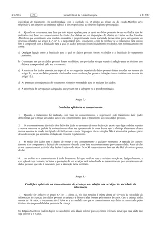 específicas de tratamento em conformidade com o capítulo IX. O direito da União ou do Estado-Membro deve
responder a um objetivo de interesse público e ser proporcional ao objetivo legítimo prosseguido.
4. Quando o tratamento para fins que não sejam aqueles para os quais os dados pessoais foram recolhidos não for
realizado com base no consentimento do titular dos dados ou em disposições do direito da União ou dos Estados-
-Membros que constituam uma medida necessária e proporcionada numa sociedade democrática para salvaguardar os
objetivos referidos no artigo 23.o, n.o 1, o responsável pelo tratamento, a fim de verificar se o tratamento para outros
fins é compatível com a finalidade para a qual os dados pessoais foram inicialmente recolhidos, tem nomeadamente em
conta:
a) Qualquer ligação entre a finalidade para a qual os dados pessoais foram recolhidos e a finalidade do tratamento
posterior;
b) O contexto em que os dados pessoais foram recolhidos, em particular no que respeita à relação entre os titulares dos
dados e o responsável pelo seu tratamento;
c) A natureza dos dados pessoais, em especial se as categorias especiais de dados pessoais forem tratadas nos termos do
artigo 9.o, ou se os dados pessoais relacionados com condenações penais e infrações forem tratados nos termos do
artigo 10.o;
d) As eventuais consequências do tratamento posterior pretendido para os titulares dos dados;
e) A existência de salvaguardas adequadas, que podem ser a cifragem ou a pseudonimização.
Artigo 7.o
Condições aplicáveis ao consentimento
1. Quando o tratamento for realizado com base no consentimento, o responsável pelo tratamento deve poder
demonstrar que o titular dos dados deu o seu consentimento para o tratamento dos seus dados pessoais.
2. Se o consentimento do titular dos dados for dado no contexto de uma declaração escrita que diga também respeito
a outros assuntos, o pedido de consentimento deve ser apresentado de uma forma que o distinga claramente desses
outros assuntos de modo inteligível e de fácil acesso e numa linguagem clara e simples. Não é vinculativa qualquer parte
dessa declaração que constitua violação do presente regulamento.
3. O titular dos dados tem o direito de retirar o seu consentimento a qualquer momento. A retirada do consen­
timento não compromete a licitude do tratamento efetuado com base no consentimento previamente dado. Antes de dar
o seu consentimento, o titular dos dados é informado desse facto. O consentimento deve ser tão fácil de retirar quanto
de dar.
4. Ao avaliar se o consentimento é dado livremente, há que verificar com a máxima atenção se, designadamente, a
execução de um contrato, inclusive a prestação de um serviço, está subordinada ao consentimento para o tratamento de
dados pessoais que não é necessário para a execução desse contrato.
Artigo 8.o
Condições aplicáveis ao consentimento de crianças em relação aos serviços da sociedade da
informação
1. Quando for aplicável o artigo 6.o, n.o 1, alínea a), no que respeita à oferta direta de serviços da sociedade da
informação às crianças, dos dados pessoais de crianças é lícito se elas tiverem pelo menos 16 anos. Caso a criança tenha
menos de 16 anos, o tratamento só é lícito se e na medida em que o consentimento seja dado ou autorizado pelos
titulares das responsabilidades parentais da criança.
Os Estados-Membros podem dispor no seu direito uma idade inferior para os efeitos referidos, desde que essa idade não
seja inferior a 13 anos.
4.5.2016 L 119/37Jornal Oficial da União EuropeiaPT
 