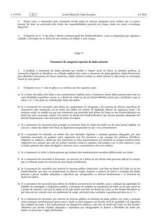 2. Nesses casos, o responsável pelo tratamento envida todos os esforços adequados para verificar que o consen­
timento foi dado ou autorizado pelo titular das responsabilidades parentais da criança, tendo em conta a tecnologia
disponível.
3. O disposto no n.o 1 não afeta o direito contratual geral dos Estados-Membros, como as disposições que regulam a
validade, a formação ou os efeitos de um contrato em relação a uma criança.
Artigo 9.o
Tratamento de categorias especiais de dados pessoais
1. É proibido o tratamento de dados pessoais que revelem a origem racial ou étnica, as opiniões políticas, as
convicções religiosas ou filosóficas, ou a filiação sindical, bem como o tratamento de dados genéticos, dados biométricos
para identificar uma pessoa de forma inequívoca, dados relativos à saúde ou dados relativos à vida sexual ou orientação
sexual de uma pessoa.
2. O disposto no n.o 1 não se aplica se se verificar um dos seguintes casos:
a) Se o titular dos dados tiver dado o seu consentimento explícito para o tratamento desses dados pessoais para uma ou
mais finalidades específicas, exceto se o direito da União ou de um Estado-Membro previr que a proibição a que se
refere o n.o 1 não pode ser anulada pelo titular dos dados;
b) Se o tratamento for necessário para efeitos do cumprimento de obrigações e do exercício de direitos específicos do
responsável pelo tratamento ou do titular dos dados em matéria de legislação laboral, de segurança social e de
proteção social, na medida em que esse tratamento seja permitido pelo direito da União ou dos Estados-Membros ou
ainda por uma convenção coletiva nos termos do direito dos Estados-Membros que preveja garantias adequadas dos
direitos fundamentais e dos interesses do titular dos dados;
c) Se o tratamento for necessário para proteger os interesses vitais do titular dos dados ou de outra pessoa singular, no
caso de o titular dos dados estar física ou legalmente incapacitado de dar o seu consentimento;
d) Se o tratamento for efetuado, no âmbito das suas atividades legítimas e mediante garantias adequadas, por uma
fundação, associação ou qualquer outro organismo sem fins lucrativos e que prossiga fins políticos, filosóficos,
religiosos ou sindicais, e desde que esse tratamento se refira exclusivamente aos membros ou antigos membros desse
organismo ou a pessoas que com ele tenham mantido contactos regulares relacionados com os seus objetivos, e que
os dados pessoais não sejam divulgados a terceiros sem o consentimento dos seus titulares;
e) Se o tratamento se referir a dados pessoais que tenham sido manifestamente tornados públicos pelo seu titular;
f) Se o tratamento for necessário à declaração, ao exercício ou à defesa de um direito num processo judicial ou sempre
que os tribunais atuem no exercício da suas função jurisdicional;
g) Se o tratamento for necessário por motivos de interesse público importante, com base no direito da União ou de um
Estado-Membro, que deve ser proporcional ao objetivo visado, respeitar a essência do direito à proteção dos dados
pessoais e prever medidas adequadas e específicas que salvaguardem os direitos fundamentais e os interesses do
titular dos dados;
h) Se o tratamento for necessário para efeitos de medicina preventiva ou do trabalho, para a avaliação da capacidade de
trabalho do empregado, o diagnóstico médico, a prestação de cuidados ou tratamentos de saúde ou de ação social ou
a gestão de sistemas e serviços de saúde ou de ação social com base no direito da União ou dos Estados-Membros ou
por força de um contrato com um profissional de saúde, sob reserva das condições e garantias previstas no n.o 3;
i) Se o tratamento for necessário por motivos de interesse público no domínio da saúde pública, tais como a proteção
contra ameaças transfronteiriças graves para a saúde ou para assegurar um elevado nível de qualidade e de segurança
dos cuidados de saúde e dos medicamentos ou dispositivos médicos, com base no direito da União ou dos Estados-
-Membros que preveja medidas adequadas e específicas que salvaguardem os direitos e liberdades do titular dos
dados, em particular o sigilo profissional;
4.5.2016L 119/38 Jornal Oficial da União EuropeiaPT
 