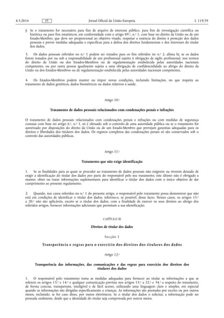 j) Se o tratamento for necessário para fins de arquivo de interesse público, para fins de investigação científica ou
histórica ou para fins estatísticos, em conformidade com o artigo 89.o, n.o 1, com base no direito da União ou de um
Estado-Membro, que deve ser proporcional ao objetivo visado, respeitar a essência do direito à proteção dos dados
pessoais e prever medidas adequadas e específicas para a defesa dos direitos fundamentais e dos interesses do titular
dos dados.
3. Os dados pessoais referidos no n.o 1 podem ser tratados para os fins referidos no n.o 2, alínea h), se os dados
forem tratados por ou sob a responsabilidade de um profissional sujeito à obrigação de sigilo profissional, nos termos
do direito da União ou dos Estados-Membros ou de regulamentação estabelecida pelas autoridades nacionais
competentes, ou por outra pessoa igualmente sujeita a uma obrigação de confidencialidade ao abrigo do direito da
União ou dos Estados-Membros ou de regulamentação estabelecida pelas autoridades nacionais competentes.
4. Os Estados-Membros podem manter ou impor novas condições, incluindo limitações, no que respeita ao
tratamento de dados genéticos, dados biométricos ou dados relativos à saúde.
Artigo 10.o
Tratamento de dados pessoais relacionados com condenações penais e infrações
O tratamento de dados pessoais relacionados com condenações penais e infrações ou com medidas de segurança
conexas com base no artigo 6.o, n.o 1, só é efetuado sob o controlo de uma autoridade pública ou se o tratamento for
autorizado por disposições do direito da União ou de um Estado-Membro que prevejam garantias adequadas para os
direitos e liberdades dos titulares dos dados. Os registos completos das condenações penais só são conservados sob o
controlo das autoridades públicas.
Artigo 11.o
Tratamento que não exige identificação
1. Se as finalidades para as quais se proceder ao tratamento de dados pessoais não exigirem ou tiverem deixado de
exigir a identificação do titular dos dados por parte do responsável pelo seu tratamento, este último não é obrigado a
manter, obter ou tratar informações suplementares para identificar o titular dos dados com o único objetivo de dar
cumprimento ao presente regulamento.
2. Quando, nos casos referidos no n.o 1 do presente artigo, o responsável pelo tratamento possa demonstrar que não
está em condições de identificar o titular dos dados, informa-o, se possível, desse facto. Nesses casos, os artigos 15.o
a 20.o não são aplicáveis, exceto se o titular dos dados, com a finalidade de exercer os seus direitos ao abrigo dos
referidos artigos, fornecer informações adicionais que permitam a sua identificação.
CAPÍTULO III
Direitos do titular dos dados
Secção 1
Transparência e regras para o exercício dos direitos dos titulares dos dados
Artigo 12.o
Transparência das informações, das comunicações e das regras para exercício dos direitos dos
titulares dos dados
1. O responsável pelo tratamento toma as medidas adequadas para fornecer ao titular as informações a que se
referem os artigos 13.o e 14.o e qualquer comunicação prevista nos artigos 15.o a 22.o e 34.o a respeito do tratamento,
de forma concisa, transparente, inteligível e de fácil acesso, utilizando uma linguagem clara e simples, em especial
quando as informações são dirigidas especificamente a crianças. As informações são prestadas por escrito ou por outros
meios, incluindo, se for caso disso, por meios eletrónicos. Se o titular dos dados o solicitar, a informação pode ser
prestada oralmente, desde que a identidade do titular seja comprovada por outros meios.
4.5.2016 L 119/39Jornal Oficial da União EuropeiaPT
 