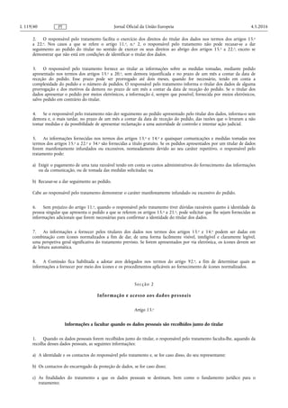 2. O responsável pelo tratamento facilita o exercício dos direitos do titular dos dados nos termos dos artigos 15.o
a 22.o. Nos casos a que se refere o artigo 11.o, n.o 2, o responsável pelo tratamento não pode recusar-se a dar
seguimento ao pedido do titular no sentido de exercer os seus direitos ao abrigo dos artigos 15.o a 22.o, exceto se
demonstrar que não está em condições de identificar o titular dos dados.
3. O responsável pelo tratamento fornece ao titular as informações sobre as medidas tomadas, mediante pedido
apresentado nos termos dos artigos 15.o a 20.o, sem demora injustificada e no prazo de um mês a contar da data de
receção do pedido. Esse prazo pode ser prorrogado até dois meses, quando for necessário, tendo em conta a
complexidade do pedido e o número de pedidos. O responsável pelo tratamento informa o titular dos dados de alguma
prorrogação e dos motivos da demora no prazo de um mês a contar da data de receção do pedido. Se o titular dos
dados apresentar o pedido por meios eletrónicos, a informação é, sempre que possível, fornecida por meios eletrónicos,
salvo pedido em contrário do titular.
4. Se o responsável pelo tratamento não der seguimento ao pedido apresentado pelo titular dos dados, informa-o sem
demora e, o mais tardar, no prazo de um mês a contar da data de receção do pedido, das razões que o levaram a não
tomar medidas e da possibilidade de apresentar reclamação a uma autoridade de controlo e intentar ação judicial.
5. As informações fornecidas nos termos dos artigos 13.o e 14.o e quaisquer comunicações e medidas tomadas nos
termos dos artigos 15.o a 22.o e 34.o são fornecidas a título gratuito. Se os pedidos apresentados por um titular de dados
forem manifestamente infundados ou excessivos, nomeadamente devido ao seu caráter repetitivo, o responsável pelo
tratamento pode:
a) Exigir o pagamento de uma taxa razoável tendo em conta os custos administrativos do fornecimento das informações
ou da comunicação, ou de tomada das medidas solicitadas; ou
b) Recusar-se a dar seguimento ao pedido.
Cabe ao responsável pelo tratamento demonstrar o caráter manifestamente infundado ou excessivo do pedido.
6. Sem prejuízo do artigo 11.o, quando o responsável pelo tratamento tiver dúvidas razoáveis quanto à identidade da
pessoa singular que apresenta o pedido a que se referem os artigos 15.o a 21.o, pode solicitar que lhe sejam fornecidas as
informações adicionais que forem necessárias para confirmar a identidade do titular dos dados.
7. As informações a fornecer pelos titulares dos dados nos termos dos artigos 13.o e 14.o podem ser dadas em
combinação com ícones normalizados a fim de dar, de uma forma facilmente visível, inteligível e claramente legível,
uma perspetiva geral significativa do tratamento previsto. Se forem apresentados por via eletrónica, os ícones devem ser
de leitura automática.
8. A Comissão fica habilitada a adotar atos delegados nos termos do artigo 92.o, a fim de determinar quais as
informações a fornecer por meio dos ícones e os procedimentos aplicáveis ao fornecimento de ícones normalizados.
Secção 2
Informação e acesso aos dados pessoais
Artigo 13.o
Informações a facultar quando os dados pessoais são recolhidos junto do titular
1. Quando os dados pessoais forem recolhidos junto do titular, o responsável pelo tratamento faculta-lhe, aquando da
recolha desses dados pessoais, as seguintes informações:
a) A identidade e os contactos do responsável pelo tratamento e, se for caso disso, do seu representante;
b) Os contactos do encarregado da proteção de dados, se for caso disso;
c) As finalidades do tratamento a que os dados pessoais se destinam, bem como o fundamento jurídico para o
tratamento;
4.5.2016L 119/40 Jornal Oficial da União EuropeiaPT
 