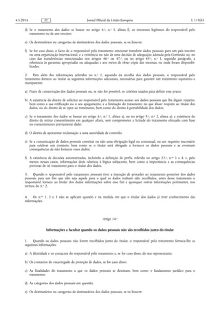 d) Se o tratamento dos dados se basear no artigo 6.o, n.o 1, alínea f), os interesses legítimos do responsável pelo
tratamento ou de um terceiro;
e) Os destinatários ou categorias de destinatários dos dados pessoais, se os houver;
f) Se for caso disso, o facto de o responsável pelo tratamento tencionar transferir dados pessoais para um país terceiro
ou uma organização internacional, e a existência ou não de uma decisão de adequação adotada pela Comissão ou, no
caso das transferências mencionadas nos artigos 46.o ou 47.o, ou no artigo 49.o, n.o 1, segundo parágrafo, a
referência às garantias apropriadas ou adequadas e aos meios de obter cópia das mesmas, ou onde foram disponibi­
lizadas.
2. Para além das informações referidas no n.o 1, aquando da recolha dos dados pessoais, o responsável pelo
tratamento fornece ao titular as seguintes informações adicionais, necessárias para garantir um tratamento equitativo e
transparente:
a) Prazo de conservação dos dados pessoais ou, se não for possível, os critérios usados para definir esse prazo;
b) A existência do direito de solicitar ao responsável pelo tratamento acesso aos dados pessoais que lhe digam respeito,
bem como a sua retificação ou o seu apagamento, e a limitação do tratamento no que disser respeito ao titular dos
dados, ou do direito de se opor ao tratamento, bem como do direito à portabilidade dos dados;
c) Se o tratamento dos dados se basear no artigo 6.o, n.o 1, alínea a), ou no artigo 9.o, n.o 2, alínea a), a existência do
direito de retirar consentimento em qualquer altura, sem comprometer a licitude do tratamento efetuado com base
no consentimento previamente dado;
d) O direito de apresentar reclamação a uma autoridade de controlo;
e) Se a comunicação de dados pessoais constitui ou não uma obrigação legal ou contratual, ou um requisito necessário
para celebrar um contrato, bem como se o titular está obrigado a fornecer os dados pessoais e as eventuais
consequências de não fornecer esses dados;
f) A existência de decisões automatizadas, incluindo a definição de perfis, referida no artigo 22.o, n.os 1 e 4, e, pelo
menos nesses casos, informações úteis relativas à lógica subjacente, bem como a importância e as consequências
previstas de tal tratamento para o titular dos dados.
3. Quando o responsável pelo tratamento pessoais tiver a intenção de proceder ao tratamento posterior dos dados
pessoais para um fim que não seja aquele para o qual os dados tenham sido recolhidos, antes desse tratamento o
responsável fornece ao titular dos dados informações sobre esse fim e quaisquer outras informações pertinentes, nos
termos do n.o 2.
4. Os n.os 1, 2 e 3 não se aplicam quando e na medida em que o titular dos dados já tiver conhecimento das
informações.
Artigo 14.o
Informações a facultar quando os dados pessoais não são recolhidos junto do titular
1. Quando os dados pessoais não forem recolhidos junto do titular, o responsável pelo tratamento fornece-lhe as
seguintes informações:
a) A identidade e os contactos do responsável pelo tratamento e, se for caso disso, do seu representante;
b) Os contactos do encarregado da proteção de dados, se for caso disso;
c) As finalidades do tratamento a que os dados pessoais se destinam, bem como o fundamento jurídico para o
tratamento;
d) As categorias dos dados pessoais em questão;
e) Os destinatários ou categorias de destinatários dos dados pessoais, se os houver;
4.5.2016 L 119/41Jornal Oficial da União EuropeiaPT
 