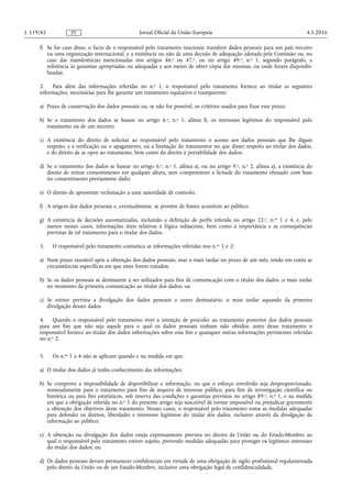 f) Se for caso disso, o facto de o responsável pelo tratamento tencionar transferir dados pessoais para um país terceiro
ou uma organização internacional, e a existência ou não de uma decisão de adequação adotada pela Comissão ou, no
caso das transferências mencionadas nos artigos 46.o ou 47.o, ou no artigo 49.o, n.o 1, segundo parágrafo, a
referência às garantias apropriadas ou adequadas e aos meios de obter cópia das mesmas, ou onde foram disponibi­
lizadas;
2. Para além das informações referidas no n.o 1, o responsável pelo tratamento fornece ao titular as seguintes
informações, necessárias para lhe garantir um tratamento equitativo e transparente:
a) Prazo de conservação dos dados pessoais ou, se não for possível, os critérios usados para fixar esse prazo;
b) Se o tratamento dos dados se basear no artigo 6.o, n.o 1, alínea f), os interesses legítimos do responsável pelo
tratamento ou de um terceiro;
c) A existência do direito de solicitar ao responsável pelo tratamento o acesso aos dados pessoais que lhe digam
respeito, e a retificação ou o apagamento, ou a limitação do tratamentor no que disser respeito ao titular dos dados,
e do direito de se opor ao tratamento, bem como do direito à portabilidade dos dados;
d) Se o tratamento dos dados se basear no artigo 6.o, n.o 1, alínea a), ou no artigo 9.o, n.o 2, alínea a), a existência do
direito de retirar consentimento em qualquer altura, sem comprometer a licitude do tratamento efetuado com base
no consentimento previamente dado;
e) O direito de apresentar reclamação a uma autoridade de controlo;
f) A origem dos dados pessoais e, eventualmente, se provêm de fontes acessíveis ao público;
g) A existência de decisões automatizadas, incluindo a definição de perfis referida no artigo 22.o, n.os 1 e 4, e, pelo
menos nesses casos, informações úteis relativas à lógica subjacente, bem como a importância e as consequências
previstas de tal tratamento para o titular dos dados.
3. O responsável pelo tratamento comunica as informações referidas nos n.os 1 e 2:
a) Num prazo razoável após a obtenção dos dados pessoais, mas o mais tardar no prazo de um mês, tendo em conta as
circunstâncias específicas em que estes forem tratados;
b) Se os dados pessoais se destinarem a ser utilizados para fins de comunicação com o titular dos dados, o mais tardar
no momento da primeira comunicação ao titular dos dados; ou
c) Se estiver prevista a divulgação dos dados pessoais a outro destinatário, o mais tardar aquando da primeira
divulgação desses dados.
4. Quando o responsável pelo tratamento tiver a intenção de proceder ao tratamento posterior dos dados pessoais
para um fim que não seja aquele para o qual os dados pessoais tenham sido obtidos, antes desse tratamento o
responsável fornece ao titular dos dados informações sobre esse fim e quaisquer outras informações pertinentes referidas
no n.o 2.
5. Os n.os 1 a 4 não se aplicam quando e na medida em que:
a) O titular dos dados já tenha conhecimento das informações;
b) Se comprove a impossibilidade de disponibilizar a informação, ou que o esforço envolvido seja desproporcionado,
nomeadamente para o tratamento para fins de arquivo de interesse público, para fins de investigação científica ou
histórica ou para fins estatísticos, sob reserva das condições e garantias previstas no artigo 89.o, n.o 1, e na medida
em que a obrigação referida no n.o 1 do presente artigo seja suscetível de tornar impossível ou prejudicar gravemente
a obtenção dos objetivos desse tratamento. Nesses casos, o responsável pelo tratamento toma as medidas adequadas
para defender os direitos, liberdades e interesses legítimos do titular dos dados, inclusive através da divulgação da
informação ao público;
c) A obtenção ou divulgação dos dados esteja expressamente prevista no direito da União ou do Estado-Membro ao
qual o responsável pelo tratamento estiver sujeito, prevendo medidas adequadas para proteger os legítimos interesses
do titular dos dados; ou
d) Os dados pessoais devam permanecer confidenciais em virtude de uma obrigação de sigilo profissional regulamentada
pelo direito da União ou de um Estado-Membro, inclusive uma obrigação legal de confidencialidade.
4.5.2016L 119/42 Jornal Oficial da União EuropeiaPT
 