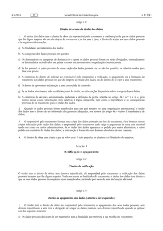 Artigo 15.o
Direito de acesso do titular dos dados
1. O titular dos dados tem o direito de obter do responsável pelo tratamento a confirmação de que os dados pessoais
que lhe digam respeito são ou não objeto de tratamento e, se for esse o caso, o direito de aceder aos seus dados pessoais
e às seguintes informações:
a) As finalidades do tratamento dos dados;
b) As categorias dos dados pessoais em questão;
c) Os destinatários ou categorias de destinatários a quem os dados pessoais foram ou serão divulgados, nomeadamente
os destinatários estabelecidos em países terceiros ou pertencentes a organizações internacionais;
d) Se for possível, o prazo previsto de conservação dos dados pessoais, ou, se não for possível, os critérios usados para
fixar esse prazo;
e) A existência do direito de solicitar ao responsável pelo tratamento a retificação, o apagamento ou a limitação do
tratamento dos dados pessoais no que diz respeito ao titular dos dados, ou do direito de se opor a esse tratamento;
f) O direito de apresentar reclamação a uma autoridade de controlo;
g) Se os dados não tiverem sido recolhidos junto do titular, as informações disponíveis sobre a origem desses dados;
h) A existência de decisões automatizadas, incluindo a definição de perfis, referida no artigo 22.o, n.os 1 e 4, e, pelo
menos nesses casos, informações úteis relativas à lógica subjacente, bem como a importância e as consequências
previstas de tal tratamento para o titular dos dados.
2. Quando os dados pessoais forem transferidos para um país terceiro ou uma organização internacional, o titular
dos dados tem o direito de ser informado das garantias adequadas, nos termos do artigo 46.o relativo à transferência de
dados.
3. O responsável pelo tratamento fornece uma cópia dos dados pessoais em fase de tratamento. Para fornecer outras
cópias solicitadas pelo titular dos dados, o responsável pelo tratamento pode exigir o pagamento de uma taxa razoável
tendo em conta os custos administrativos. Se o titular dos dados apresentar o pedido por meios eletrónicos, e salvo
pedido em contrário do titular dos dados, a informação é fornecida num formato eletrónico de uso corrente.
4. O direito de obter uma cópia a que se refere o n.o 3 não prejudica os direitos e as liberdades de terceiros.
Secção 3
Retificação e apagamento
Artigo 16.o
Direito de retificação
O titular tem o direito de obter, sem demora injustificada, do responsável pelo tratamento a retificação dos dados
pessoais inexatos que lhe digam respeito. Tendo em conta as finalidades do tratamento, o titular dos dados tem direito a
que os seus dados pessoais incompletos sejam completados, incluindo por meio de uma declaração adicional.
Artigo 17.o
Direito ao apagamento dos dados («direito a ser esquecido»)
1. O titular tem o direito de obter do responsável pelo tratamento o apagamento dos seus dados pessoais, sem
demora injustificada, e este tem a obrigação de apagar os dados pessoais, sem demora injustificada, quando se aplique
um dos seguintes motivos:
a) Os dados pessoais deixaram de ser necessários para a finalidade que motivou a sua recolha ou tratamento;
4.5.2016 L 119/43Jornal Oficial da União EuropeiaPT
 