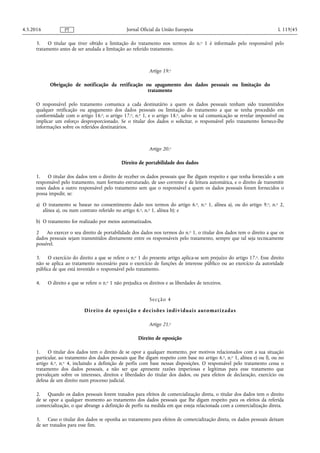 3. O titular que tiver obtido a limitação do tratamento nos termos do n.o 1 é informado pelo responsável pelo
tratamento antes de ser anulada a limitação ao referido tratamento.
Artigo 19.o
Obrigação de notificação da retificação ou apagamento dos dados pessoais ou limitação do
tratamento
O responsável pelo tratamento comunica a cada destinatário a quem os dados pessoais tenham sido transmitidos
qualquer retificação ou apagamento dos dados pessoais ou limitação do tratamento a que se tenha procedido em
conformidade com o artigo 16.o, o artigo 17.o, n.o 1, e o artigo 18.o, salvo se tal comunicação se revelar impossível ou
implicar um esforço desproporcionado. Se o titular dos dados o solicitar, o responsável pelo tratamento fornece-lhe
informações sobre os referidos destinatários.
Artigo 20.o
Direito de portabilidade dos dados
1. O titular dos dados tem o direito de receber os dados pessoais que lhe digam respeito e que tenha fornecido a um
responsável pelo tratamento, num formato estruturado, de uso corrente e de leitura automática, e o direito de transmitir
esses dados a outro responsável pelo tratamento sem que o responsável a quem os dados pessoais foram fornecidos o
possa impedir, se:
a) O tratamento se basear no consentimento dado nos termos do artigo 6.o, n.o 1, alínea a), ou do artigo 9.o, n.o 2,
alínea a), ou num contrato referido no artigo 6.o, n.o 1, alínea b); e
b) O tratamento for realizado por meios automatizados.
2 Ao exercer o seu direito de portabilidade dos dados nos termos do n.o 1, o titular dos dados tem o direito a que os
dados pessoais sejam transmitidos diretamente entre os responsáveis pelo tratamento, sempre que tal seja tecnicamente
possível.
3. O exercício do direito a que se refere o n.o 1 do presente artigo aplica-se sem prejuízo do artigo 17.o. Esse direito
não se aplica ao tratamento necessário para o exercício de funções de interesse público ou ao exercício da autoridade
pública de que está investido o responsável pelo tratamento.
4. O direito a que se refere o n.o 1 não prejudica os direitos e as liberdades de terceiros.
Secção 4
Direito de oposição e decisões individuais automatizadas
Artigo 21.o
Direito de oposição
1. O titular dos dados tem o direito de se opor a qualquer momento, por motivos relacionados com a sua situação
particular, ao tratamento dos dados pessoais que lhe digam respeito com base no artigo 6.o, n.o 1, alínea e) ou f), ou no
artigo 6.o, n.o 4, incluindo a definição de perfis com base nessas disposições. O responsável pelo tratamento cessa o
tratamento dos dados pessoais, a não ser que apresente razões imperiosas e legítimas para esse tratamento que
prevaleçam sobre os interesses, direitos e liberdades do titular dos dados, ou para efeitos de declaração, exercício ou
defesa de um direito num processo judicial.
2. Quando os dados pessoais forem tratados para efeitos de comercialização direta, o titular dos dados tem o direito
de se opor a qualquer momento ao tratamento dos dados pessoais que lhe digam respeito para os efeitos da referida
comercialização, o que abrange a definição de perfis na medida em que esteja relacionada com a comercialização direta.
3. Caso o titular dos dados se oponha ao tratamento para efeitos de comercialização direta, os dados pessoais deixam
de ser tratados para esse fim.
4.5.2016 L 119/45Jornal Oficial da União EuropeiaPT
 