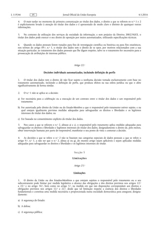 4. O mais tardar no momento da primeira comunicação ao titular dos dados, o direito a que se referem os n.os 1 e 2
é explicitamente levado à atenção do titular dos dados e é apresentado de modo claro e distinto de quaisquer outras
informações.
5. No contexto da utilização dos serviços da sociedade da informação, e sem prejuízo da Diretiva 2002/58/CE, o
titular dos dados pode exercer o seu direito de oposição por meios automatizados, utilizando especificações técnicas.
6. Quando os dados pessoais forem tratados para fins de investigação científica ou histórica ou para fins estatísticos,
nos termos do artigo 89.o, n.o 1, o titular dos dados tem o direito de se opor, por motivos relacionados com a sua
situação particular, ao tratamento dos dados pessoais que lhe digam respeito, salvo se o tratamento for necessário para a
prossecução de atribuições de interesse público.
Artigo 22.o
Decisões individuais automatizadas, incluindo definição de perfis
1. O titular dos dados tem o direito de não ficar sujeito a nenhuma decisão tomada exclusivamente com base no
tratamento automatizado, incluindo a definição de perfis, que produza efeitos na sua esfera jurídica ou que o afete
significativamente de forma similar.
2. O n.o 1 não se aplica se a decisão:
a) For necessária para a celebração ou a execução de um contrato entre o titular dos dados e um responsável pelo
tratamento;
b) For autorizada pelo direito da União ou do Estado-Membro a que o responsável pelo tratamento estiver sujeito, e na
qual estejam igualmente previstas medidas adequadas para salvaguardar os direitos e liberdades e os legítimos
interesses do titular dos dados; ou
c) For baseada no consentimento explícito do titular dos dados.
3. Nos casos a que se referem o n.o 2, alíneas a) e c), o responsável pelo tratamento aplica medidas adequadas para
salvaguardar os direitos e liberdades e legítimos interesses do titular dos dados, designadamente o direito de, pelo menos,
obter intervenção humana por parte do responsável, manifestar o seu ponto de vista e contestar a decisão.
4. As decisões a que se refere o n.o 2 não se baseiam nas categorias especiais de dados pessoais a que se refere o
artigo 9.o, n.o 1, a não ser que o n.o 2, alínea a) ou g), do mesmo artigo sejam aplicáveis e sejam aplicadas medidas
adequadas para salvaguardar os direitos e liberdades e os legítimos interesses do titular.
Secção 5
Limitações
Artigo 23.o
Limitações
1. O direito da União ou dos Estados-Membros a que estejam sujeitos o responsável pelo tratamento ou o seu
subcontratante pode limitar por medida legislativa o alcance das obrigações e dos direitos previstos nos artigos 12.o
a 22.o e no artigo 34.o, bem como no artigo 5.o, na medida em que tais disposições correspondam aos direitos e
obrigações previstos nos artigos 12.o a 22.o, desde que tal limitação respeite a essência dos direitos e liberdades
fundamentais e constitua uma medida necessária e proporcionada numa sociedade democrática para assegurar, designa­
damente:
a) A segurança do Estado;
b) A defesa;
c) A segurança pública;
4.5.2016L 119/46 Jornal Oficial da União EuropeiaPT
 