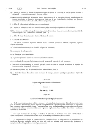 d) A prevenção, investigação, deteção ou repressão de infrações penais, ou a execução de sanções penais, incluindo a
salvaguarda e a prevenção de ameaças à segurança pública;
e) Outros objetivos importantes do interesse público geral da União ou de um Estado-Membro, nomeadamente um
interesse económico ou financeiro importante da União ou de um Estado-Membro, incluindo nos domínios
monetário, orçamental ou fiscal, da saúde pública e da segurança social;
f) A defesa da independência judiciária e dos processos judiciais;
g) A prevenção, investigação, deteção e repressão de violações da deontologia de profissões regulamentadas;
h) Uma missão de controlo, de inspeção ou de regulamentação associada, ainda que ocasionalmente, ao exercício da
autoridade pública, nos casos referidos nas alíneas a) a e) e g);
i) A defesa do titular dos dados ou dos direitos e liberdades de outrem;
j) A execução de ações cíveis.
2. Em especial, as medidas legislativas referidas no n.o 1 incluem, quando for relevante, disposições explícitas
relativas, pelo menos:
a) Às finalidades do tratamento ou às diferentes categorias de tratamento;
b) Às categorias de dados pessoais;
c) Ao alcance das limitações impostas;
d) Às garantias para evitar o abuso ou o acesso ou transferência ilícitos;
e) À especificação do responsável pelo tratamento ou às categorias de responsáveis pelo tratamento;
f) Aos prazos de conservação e às garantias aplicáveis, tendo em conta a natureza, o âmbito e os objetivos do
tratamento ou das categorias de tratamento;
g) Aos riscos específicos para os direitos e liberdades dos titulares dos dados; e
h) Ao direito dos titulares dos dados a serem informados da limitação, a menos que tal possa prejudicar o objetivo da
limitação.
CAPÍTULO IV
Responsável pelo tratamento e subcontratante
Secção 1
Obrigações gerais
Artigo 24.o
Responsabilidade do responsável pelo tratamento
1. Tendo em conta a natureza, o âmbito, o contexto e as finalidades do tratamento dos dados, bem como os riscos
para os direitos e liberdades das pessoas singulares, cuja probabilidade e gravidade podem ser variáveis, o responsável
pelo tratamento aplica as medidas técnicas e organizativas que forem adequadas para assegurar e poder comprovar que
o tratamento é realizado em conformidade com o presente regulamento. Essas medidas são revistas e atualizadas
consoante as necessidades.
2 Caso sejam proporcionadas em relação às atividades de tratamento, as medidas a que se refere o n.o 1 incluem a
aplicação de políticas adequadas em matéria de proteção de dados pelo responsável pelo tratamento.
3. O cumprimento de códigos de conduta aprovados conforme referido no artigo 40.o ou de procedimentos de
certificação aprovados conforme referido no artigo 42.o pode ser utilizada como elemento para demonstrar o
cumprimento das obrigações do responsável pelo tratamento.
4.5.2016 L 119/47Jornal Oficial da União EuropeiaPT
 