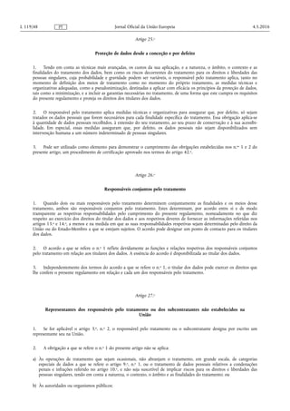 Artigo 25.o
Proteção de dados desde a conceção e por defeito
1. Tendo em conta as técnicas mais avançadas, os custos da sua aplicação, e a natureza, o âmbito, o contexto e as
finalidades do tratamento dos dados, bem como os riscos decorrentes do tratamento para os direitos e liberdades das
pessoas singulares, cuja probabilidade e gravidade podem ser variáveis, o responsável pelo tratamento aplica, tanto no
momento de definição dos meios de tratamento como no momento do próprio tratamento, as medidas técnicas e
organizativas adequadas, como a pseudonimização, destinadas a aplicar com eficácia os princípios da proteção de dados,
tais como a minimização, e a incluir as garantias necessárias no tratamento, de uma forma que este cumpra os requisitos
do presente regulamento e proteja os direitos dos titulares dos dados.
2. O responsável pelo tratamento aplica medidas técnicas e organizativas para assegurar que, por defeito, só sejam
tratados os dados pessoais que forem necessários para cada finalidade específica do tratamento. Essa obrigação aplica-se
à quantidade de dados pessoais recolhidos, à extensão do seu tratamento, ao seu prazo de conservação e à sua acessibi­
lidade. Em especial, essas medidas asseguram que, por defeito, os dados pessoais não sejam disponibilizados sem
intervenção humana a um número indeterminado de pessoas singulares.
3. Pode ser utilizado como elemento para demonstrar o cumprimento das obrigações estabelecidas nos n.os 1 e 2 do
presente artigo, um procedimento de certificação aprovado nos termos do artigo 42.o.
Artigo 26.o
Responsáveis conjuntos pelo tratamento
1. Quando dois ou mais responsáveis pelo tratamento determinem conjuntamente as finalidades e os meios desse
tratamento, ambos são responsáveis conjuntos pelo tratamento. Estes determinam, por acordo entre si e de modo
transparente as respetivas responsabilidades pelo cumprimento do presente regulamento, nomeadamente no que diz
respeito ao exercício dos direitos do titular dos dados e aos respetivos deveres de fornecer as informações referidas nos
artigos 13.o e 14.o, a menos e na medida em que as suas responsabilidades respetivas sejam determinadas pelo direito da
União ou do Estado-Membro a que se estejam sujeitos. O acordo pode designar um ponto de contacto para os titulares
dos dados.
2. O acordo a que se refere o n.o 1 reflete devidamente as funções e relações respetivas dos responsáveis conjuntos
pelo tratamento em relação aos titulares dos dados. A essência do acordo é disponibilizada ao titular dos dados.
3. Independentemente dos termos do acordo a que se refere o n.o 1, o titular dos dados pode exercer os direitos que
lhe confere o presente regulamento em relação e cada um dos responsáveis pelo tratamento.
Artigo 27.o
Representantes dos responsáveis pelo tratamento ou dos subcontratantes não estabelecidos na
União
1. Se for aplicável o artigo 3.o, n.o 2, o responsável pelo tratamento ou o subcontratante designa por escrito um
representante seu na União.
2. A obrigação a que se refere o n.o 1 do presente artigo não se aplica:
a) Às operações de tratamento que sejam ocasionais, não abranjam o tratamento, em grande escala, de categorias
especiais de dados a que se refere o artigo 9.o, n.o 1, ou o tratamento de dados pessoais relativos a condenações
penais e infrações referido no artigo 10.o, e não seja suscetível de implicar riscos para os direitos e liberdades das
pessoas singulares, tendo em conta a natureza, o contexto, o âmbito e as finalidades do tratamento; ou
b) Às autoridades ou organismos públicos;
4.5.2016L 119/48 Jornal Oficial da União EuropeiaPT
 