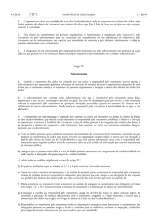 3. O representante deve estar estabelecido num dos Estados-Membros onde se encontram os titulares dos dados cujos
dados pessoais são objeto do tratamento no contexto da oferta que lhes é feita de bens ou serviços ou cujo compor­
tamento é controlado.
4. Para efeitos do cumprimento do presente regulamento, o representante é mandatado pelo responsável pelo
tratamento ou pelo subcontratante para ser contactado em complemento ou em substituição do responsável pelo
tratamento ou do subcontratante, em especial por autoridades de controlo e por titulares, relativamente a todas as
questões relacionadas com o tratamento.
5. A designação de um representante pelo responsável pelo tratamento ou pelo subcontratante não prejudica as ações
judiciais que possam vir a ser intentadas contra o próprio responsável pelo tratamento ou o próprio subcontratante.
Artigo 28.o
Subcontratante
1. Quando o tratamento dos dados for efetuado por sua conta, o responsável pelo tratamento recorre apenas a
subcontratantes que apresentem garantias suficientes de execução de medidas técnicas e organizativas adequadas de uma
forma que o tratamento satisfaça os requisitos do presente regulamento e assegure a defesa dos direitos do titular dos
dados.
2. O subcontratante não contrata outro subcontratante sem que o responsável pelo tratamento tenha dado,
previamente e por escrito, autorização específica ou geral. Em caso de autorização geral por escrito, o subcontratante
informa o responsável pelo tratamento de quaisquer alterações pretendidas quanto ao aumento do número ou à
substituição de outros subcontratantes, dando assim ao responsável pelo tratamento a oportunidade de se opor a tais
alterações.
3. O tratamento em subcontratação é regulado por contrato ou outro ato normativo ao abrigo do direito da União
ou dos Estados-Membros, que vincule o subcontratante ao responsável pelo tratamento, estabeleça o objeto e a duração
do tratamento, a natureza e finalidade do tratamento, o tipo de dados pessoais e as categorias dos titulares dos dados, e
as obrigações e direitos do responsável pelo tratamento. Esse contrato ou outro ato normativo estipulam, designa­
damente, que o subcontratante:
a) Trata os dados pessoais apenas mediante instruções documentadas do responsável pelo tratamento, incluindo no que
respeita às transferências de dados para países terceiros ou organizações internacionais, a menos que seja obrigado a
fazê-lo pelo direito da União ou do Estado-Membro a que está sujeito, informando nesse caso o responsável pelo
tratamento desse requisito jurídico antes do tratamento, salvo se a lei proibir tal informação por motivos importantes
de interesse público;
b) Assegura que as pessoas autorizadas a tratar os dados pessoais assumiram um compromisso de confidencialidade ou
estão sujeitas a adequadas obrigações legais de confidencialidade;
c) Adota todas as medidas exigidas nos termos do artigo 32.o;
d) Respeita as condições a que se referem os n.os 2 e 4 para contratar outro subcontratante;
e) Toma em conta a natureza do tratamento, e na medida do possível, presta assistência ao responsável pelo tratamento
através de medidas técnicas e organizativas adequadas, para permitir que este cumpra a sua obrigação de dar resposta
aos pedidos dos titulares dos dados tendo em vista o exercício dos seus direitos previstos no capítulo III;
f) Presta assistência ao responsável pelo tratamento no sentido de assegurar o cumprimento das obrigações previstas
nos artigos 32.o a 36.o, tendo em conta a natureza do tratamento e a informação ao dispor do subcontratante;
g) Consoante a escolha do responsável pelo tratamento, apaga ou devolve-lhe todos os dados pessoais depois de
concluída a prestação de serviços relacionados com o tratamento, apagando as cópias existentes, a menos que a
conservação dos dados seja exigida ao abrigo do direito da União ou dos Estados-Membros; e
h) Disponibiliza ao responsável pelo tratamento todas as informações necessárias para demonstrar o cumprimento das
obrigações previstas no presente artigo e facilita e contribui para as auditorias, inclusive as inspeções, conduzidas
pelo responsável pelo tratamento ou por outro auditor por este mandatado.
4.5.2016 L 119/49Jornal Oficial da União EuropeiaPT
 