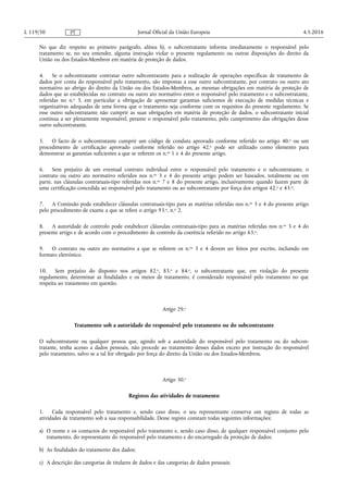 No que diz respeito ao primeiro parágrafo, alínea h), o subcontratante informa imediatamente o responsável pelo
tratamento se, no seu entender, alguma instrução violar o presente regulamento ou outras disposições do direito da
União ou dos Estados-Membros em matéria de proteção de dados.
4. Se o subcontratante contratar outro subcontratante para a realização de operações específicas de tratamento de
dados por conta do responsável pelo tratamento, são impostas a esse outro subcontratante, por contrato ou outro ato
normativo ao abrigo do direito da União ou dos Estados-Membros, as mesmas obrigações em matéria de proteção de
dados que as estabelecidas no contrato ou outro ato normativo entre o responsável pelo tratamento e o subcontratante,
referidas no n.o 3, em particular a obrigação de apresentar garantias suficientes de execução de medidas técnicas e
organizativas adequadas de uma forma que o tratamento seja conforme com os requisitos do presente regulamento. Se
esse outro subcontratante não cumprir as suas obrigações em matéria de proteção de dados, o subcontratante inicial
continua a ser plenamente responsável, perante o responsável pelo tratamento, pelo cumprimento das obrigações desse
outro subcontratante.
5. O facto de o subcontratante cumprir um código de conduta aprovado conforme referido no artigo 40.o ou um
procedimento de certificação aprovado conforme referido no artigo 42.o pode ser utilizado como elemento para
demonstrar as garantias suficientes a que se referem os n.os 1 e 4 do presente artigo.
6. Sem prejuízo de um eventual contrato individual entre o responsável pelo tratamento e o subcontratante, o
contrato ou outro ato normativo referidos nos n.os 3 e 4 do presente artigo podem ser baseados, totalmente ou em
parte, nas cláusulas contratuais-tipo referidas nos n.os 7 e 8 do presente artigo, inclusivamente quando fazem parte de
uma certificação concedida ao responsável pelo tratamento ou ao subcontratante por força dos artigos 42.o e 43.o.
7. A Comissão pode estabelecer cláusulas contratuais-tipo para as matérias referidas nos n.os 3 e 4 do presente artigo
pelo procedimento de exame a que se refere o artigo 93.o, n.o 2.
8. A autoridade de controlo pode estabelecer cláusulas contratuais-tipo para as matérias referidas nos n.os 3 e 4 do
presente artigo e de acordo com o procedimento de controlo da coerência referido no artigo 63.o.
9. O contrato ou outro ato normativo a que se referem os n.os 3 e 4 devem ser feitos por escrito, incluindo em
formato eletrónico.
10. Sem prejuízo do disposto nos artigos 82.o, 83.o e 84.o, o subcontratante que, em violação do presente
regulamento, determinar as finalidades e os meios de tratamento, é considerado responsável pelo tratamento no que
respeita ao tratamento em questão.
Artigo 29.o
Tratamento sob a autoridade do responsável pelo tratamento ou do subcontratante
O subcontratante ou qualquer pessoa que, agindo sob a autoridade do responsável pelo tratamento ou do subcon­
tratante, tenha acesso a dados pessoais, não procede ao tratamento desses dados exceto por instrução do responsável
pelo tratamento, salvo se a tal for obrigado por força do direito da União ou dos Estados-Membros.
Artigo 30.o
Registos das atividades de tratamento
1. Cada responsável pelo tratamento e, sendo caso disso, o seu representante conserva um registo de todas as
atividades de tratamento sob a sua responsabilidade. Desse registo constam todas seguintes informações:
a) O nome e os contactos do responsável pelo tratamento e, sendo caso disso, de qualquer responsável conjunto pelo
tratamento, do representante do responsável pelo tratamento e do encarregado da proteção de dados;
b) As finalidades do tratamento dos dados;
c) A descrição das categorias de titulares de dados e das categorias de dados pessoais;
4.5.2016L 119/50 Jornal Oficial da União EuropeiaPT
 