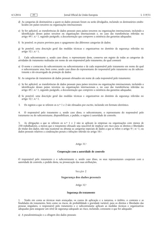 d) As categorias de destinatários a quem os dados pessoais foram ou serão divulgados, incluindo os destinatários estabe­
lecidos em países terceiros ou organizações internacionais;
e) Se for aplicável, as transferências de dados pessoais para países terceiros ou organizações internacionais, incluindo a
identificação desses países terceiros ou organizações internacionais e, no caso das transferências referidas no
artigo 49.o, n.o 1, segundo parágrafo, a documentação que comprove a existência das garantias adequadas;
f) Se possível, os prazos previstos para o apagamento das diferentes categorias de dados;
g) Se possível, uma descrição geral das medidas técnicas e organizativas no domínio da segurança referidas no
artigo 32.o, n.o 1.
2. Cada subcontratante e, sendo caso disso, o representante deste, conserva um registo de todas as categorias de
atividades de tratamento realizadas em nome de um responsável pelo tratamento, do qual constará:
a) O nome e contactos do subcontratante ou subcontratantes e de cada responsável pelo tratamento em nome do qual
o subcontratante atua, bem como, sendo caso disso do representante do responsável pelo tratamento ou do subcon­
tratante e do encarregado da proteção de dados;
b) As categorias de tratamentos de dados pessoais efetuados em nome de cada responsável pelo tratamento;
c) Se for aplicável, as transferências de dados pessoais para países terceiros ou organizações internacionais, incluindo a
identificação desses países terceiros ou organizações internacionais e, no caso das transferências referidas no
artigo 49.o, n.o 1, segundo parágrafo, a documentação que comprove a existência das garantias adequadas;
d) Se possível, uma descrição geral das medidas técnicas e organizativas no domínio da segurança referidas no
artigo 32.o, n.o 1.
3. Os registos a que se referem os n.os 1 e 2 são efetuados por escrito, incluindo em formato eletrónico.
4. O responsável pelo tratamento e, sendo caso disso, o subcontratante, o representante do responsável pelo
tratamento ou do subcontratante, disponibilizam, a pedido, o registo à autoridade de controlo.
5. As obrigações a que se referem os n.os 1 e 2 não se aplicam às empresas ou organizações com menos de
250 trabalhadores, a menos que o tratamento efetuado seja suscetível de implicar um risco para os direitos e liberdades
do titular dos dados, não seja ocasional ou abranja as categorias especiais de dados a que se refere o artigo 9.o, n.o 1, ou
dados pessoais relativos a condenações penais e infrações referido no artigo 10.o.
Artigo 31.o
Cooperação com a autoridade de controlo
O responsável pelo tratamento e o subcontratante e, sendo caso disso, os seus representantes cooperam com a
autoridade de controlo, a pedido desta, na prossecução das suas atribuições.
Secção 2
Segurança dos dados pessoais
Artigo 32.o
Segurança do tratamento
1. Tendo em conta as técnicas mais avançadas, os custos de aplicação e a natureza, o âmbito, o contexto e as
finalidades do tratamento, bem como os riscos, de probabilidade e gravidade variável, para os direitos e liberdades das
pessoas singulares, o responsável pelo tratamento e o subcontratante aplicam as medidas técnicas e organizativas
adequadas para assegurar um nível de segurança adequado ao risco, incluindo, consoante o que for adequado:
a) A pseudonimização e a cifragem dos dados pessoais;
4.5.2016 L 119/51Jornal Oficial da União EuropeiaPT
 