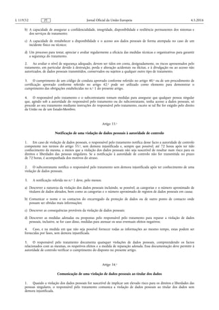 b) A capacidade de assegurar a confidencialidade, integridade, disponibilidade e resiliência permanentes dos sistemas e
dos serviços de tratamento;
c) A capacidade de restabelecer a disponibilidade e o acesso aos dados pessoais de forma atempada no caso de um
incidente físico ou técnico;
d) Um processo para testar, apreciar e avaliar regularmente a eficácia das medidas técnicas e organizativas para garantir
a segurança do tratamento.
2. Ao avaliar o nível de segurança adequado, devem ser tidos em conta, designadamente, os riscos apresentados pelo
tratamento, em particular devido à destruição, perda e alteração acidentais ou ilícitas, e à divulgação ou ao acesso não
autorizados, de dados pessoais transmitidos, conservados ou sujeitos a qualquer outro tipo de tratamento.
3. O cumprimento de um código de conduta aprovado conforme referido no artigo 40.o ou de um procedimento de
certificação aprovado conforme referido no artigo 42.o pode ser utilizado como elemento para demonstrar o
cumprimento das obrigações estabelecidas no n.o 1 do presente artigo.
4. O responsável pelo tratamento e o subcontratante tomam medidas para assegurar que qualquer pessoa singular
que, agindo sob a autoridade do responsável pelo tratamento ou do subcontratante, tenha acesso a dados pessoais, só
procede ao seu tratamento mediante instruções do responsável pelo tratamento, exceto se tal lhe for exigido pelo direito
da União ou de um Estado-Membro.
Artigo 33.o
Notificação de uma violação de dados pessoais à autoridade de controlo
1. Em caso de violação de dados pessoais, o responsável pelo tratamento notifica desse facto a autoridade de controlo
competente nos termos do artigo 55.o, sem demora injustificada e, sempre que possível, até 72 horas após ter tido
conhecimento da mesma, a menos que a violação dos dados pessoais não seja suscetível de resultar num risco para os
direitos e liberdades das pessoas singulares. Se a notificação à autoridade de controlo não for transmitida no prazo
de 72 horas, é acompanhada dos motivos do atraso.
2. O subcontratante notifica o responsável pelo tratamento sem demora injustificada após ter conhecimento de uma
violação de dados pessoais.
3. A notificação referida no n.o 1 deve, pelo menos:
a) Descrever a natureza da violação dos dados pessoais incluindo, se possível, as categorias e o número aproximado de
titulares de dados afetados, bem como as categorias e o número aproximado de registos de dados pessoais em causa;
b) Comunicar o nome e os contactos do encarregado da proteção de dados ou de outro ponto de contacto onde
possam ser obtidas mais informações;
c) Descrever as consequências prováveis da violação de dados pessoais;
d) Descrever as medidas adotadas ou propostas pelo responsável pelo tratamento para reparar a violação de dados
pessoais, inclusive, se for caso disso, medidas para atenuar os seus eventuais efeitos negativos;
4. Caso, e na medida em que não seja possível fornecer todas as informações ao mesmo tempo, estas podem ser
fornecidas por fases, sem demora injustificada.
5. O responsável pelo tratamento documenta quaisquer violações de dados pessoais, compreendendo os factos
relacionados com as mesmas, os respetivos efeitos e a medida de reparação adotada. Essa documentação deve permitir à
autoridade de controlo verificar o cumprimento do disposto no presente artigo.
Artigo 34.o
Comunicação de uma violação de dados pessoais ao titular dos dados
1. Quando a violação dos dados pessoais for suscetível de implicar um elevado risco para os direitos e liberdades das
pessoas singulares, o responsável pelo tratamento comunica a violação de dados pessoais ao titular dos dados sem
demora injustificada.
4.5.2016L 119/52 Jornal Oficial da União EuropeiaPT
 