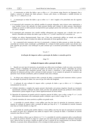 2. A comunicação ao titular dos dados a que se refere o n.o 1 do presente artigo descreve em linguagem clara e
simples a natureza da violação dos dados pessoais e fornece, pelo menos, as informações e medidas previstas no
artigo 33.o, n.o 3, alíneas b), c) e d).
3. A comunicação ao titular dos dados a que se refere o n.o 1 não é exigida se for preenchida uma das seguintes
condições:
a) O responsável pelo tratamento tiver aplicado medidas de proteção adequadas, tanto técnicas como organizativas, e
essas medidas tiverem sido aplicadas aos dados pessoais afetados pela violação de dados pessoais, especialmente
medidas que tornem os dados pessoais incompreensíveis para qualquer pessoa não autorizada a aceder a esses dados,
tais como a cifragem;
b) O responsável pelo tratamento tiver tomado medidas subsequentes que assegurem que o elevado risco para os
direitos e liberdades dos titulares dos dados a que se refere o n.o 1 já não é suscetível de se concretizar; ou
c) Implicar um esforço desproporcionado. Nesse caso, é feita uma comunicação pública ou tomada uma medida
semelhante através da qual os titulares dos dados são informados de forma igualmente eficaz.
4. Se o responsável pelo tratamento não tiver já comunicado a violação de dados pessoais ao titular dos dados, a
autoridade de controlo, tendo considerado a probabilidade de a violação de dados pessoais resultar num elevado risco,
pode exigir-lhe que proceda a essa notificação ou pode constatar que se encontram preenchidas as condições referidas
no n.o 3.
Secção 3
Avaliação de impacto sobre a proteção de dados e consulta prévia
Artigo 35.o
Avaliação de impacto sobre a proteção de dados
1. Quando um certo tipo de tratamento, em particular que utilize novas tecnologias e tendo em conta a sua natureza,
âmbito, contexto e finalidades, for suscetível de implicar um elevado risco para os direitos e liberdades das pessoas
singulares, o responsável pelo tratamento procede, antes de iniciar o tratamento, a uma avaliação de impacto das
operações de tratamento previstas sobre a proteção de dados pessoais. Se um conjunto de operações de tratamento que
apresentar riscos elevados semelhantes, pode ser analisado numa única avaliação.
2. Ao efetuar uma avaliação de impacto sobre a proteção de dados, o responsável pelo tratamento solicita o parecer
do encarregado da proteção de dados, nos casos em que este tenha sido designado.
3. A realização de uma avaliação de impacto sobre a proteção de dados a que se refere o n.o 1 é obrigatória
nomeadamente em caso de:
a) Avaliação sistemática e completa dos aspetos pessoais relacionados com pessoas singulares, baseada no tratamento
automatizado, incluindo a definição de perfis, sendo com base nela adotadas decisões que produzem efeitos jurídicos
relativamente à pessoa singular ou que a afetem significativamente de forma similar;
b) Operações de tratamento em grande escala de categorias especiais de dados a que se refere o artigo 9.o, n.o 1, ou de
dados pessoais relacionados com condenações penais e infrações a que se refere o artigo 10.o; ou
c) Controlo sistemático de zonas acessíveis ao público em grande escala.
4. A autoridade de controlo elabora e torna pública uma lista dos tipos de operações de tratamento sujeitos ao
requisito de avaliação de impacto sobre a proteção de dados por força do n.o 1. A autoridade de controlo comunica
essas listas ao Comité referido no artigo 68.o.
5. A autoridade de controlo pode também elaborar e tornar pública uma lista dos tipos de operações de tratamento
em relação aos quais não é obrigatória uma análise de impacto sobre a proteção de dados. A autoridade de controlo
comunica essas listas ao Comité.
6. Antes de adotar as listas a que se referem os n.os 4 e 5, a autoridade de controlo competente aplica o procedimento
de controlo da coerência referido no artigo 63.o sempre que essas listas enunciem atividades de tratamento relacionadas
com a oferta de bens ou serviços a titulares de dados ou com o controlo do seu comportamento em diversos Estados-
-Membros, ou possam afetar substancialmente a livre circulação de dados pessoais na União.
4.5.2016 L 119/53Jornal Oficial da União EuropeiaPT
 