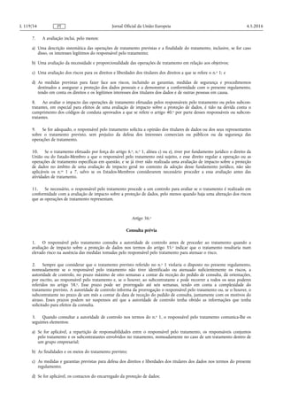 7. A avaliação inclui, pelo menos:
a) Uma descrição sistemática das operações de tratamento previstas e a finalidade do tratamento, inclusive, se for caso
disso, os interesses legítimos do responsável pelo tratamento;
b) Uma avaliação da necessidade e proporcionalidade das operações de tratamento em relação aos objetivos;
c) Uma avaliação dos riscos para os direitos e liberdades dos titulares dos direitos a que se refere o n.o 1; e
d) As medidas previstas para fazer face aos riscos, incluindo as garantias, medidas de segurança e procedimentos
destinados a assegurar a proteção dos dados pessoais e a demonstrar a conformidade com o presente regulamento,
tendo em conta os direitos e os legítimos interesses dos titulares dos dados e de outras pessoas em causa.
8. Ao avaliar o impacto das operações de tratamento efetuadas pelos responsáveis pelo tratamento ou pelos subcon­
tratantes, em especial para efeitos de uma avaliação de impacto sobre a proteção de dados, é tido na devida conta o
cumprimento dos códigos de conduta aprovados a que se refere o artigo 40.o por parte desses responsáveis ou subcon­
tratantes.
9. Se for adequado, o responsável pelo tratamento solicita a opinião dos titulares de dados ou dos seus representantes
sobre o tratamento previsto, sem prejuízo da defesa dos interesses comerciais ou públicos ou da segurança das
operações de tratamento.
10. Se o tratamento efetuado por força do artigo 6.o, n.o 1, alínea c) ou e), tiver por fundamento jurídico o direito da
União ou do Estado-Membro a que o responsável pelo tratamento está sujeito, e esse direito regular a operação ou as
operações de tratamento específicas em questão, e se já tiver sido realizada uma avaliação de impacto sobre a proteção
de dados no âmbito de uma avaliação de impacto geral no contexto da adoção desse fundamento jurídico, não são
aplicáveis os n.os 1 a 7, salvo se os Estados-Membros considerarem necessário proceder a essa avaliação antes das
atividades de tratamento.
11. Se necessário, o responsável pelo tratamento procede a um controlo para avaliar se o tratamento é realizado em
conformidade com a avaliação de impacto sobre a proteção de dados, pelo menos quando haja uma alteração dos riscos
que as operações de tratamento representam.
Artigo 36.o
Consulta prévia
1. O responsável pelo tratamento consulta a autoridade de controlo antes de proceder ao tratamento quando a
avaliação de impacto sobre a proteção de dados nos termos do artigo 35.o indicar que o tratamento resultaria num
elevado risco na ausência das medidas tomadas pelo responsável pelo tratamento para atenuar o risco.
2. Sempre que considerar que o tratamento previsto referido no n.o 1 violaria o disposto no presente regulamento,
nomeadamente se o responsável pelo tratamento não tiver identificado ou atenuado suficientemente os riscos, a
autoridade de controlo, no prazo máximo de oito semanas a contar da receção do pedido de consulta, dá orientações,
por escrito, ao responsável pelo tratamento e, se o houver, ao subcontratante e pode recorrer a todos os seus poderes
referidos no artigo 58.o. Esse prazo pode ser prorrogado até seis semanas, tendo em conta a complexidade do
tratamento previsto. A autoridade de controlo informa da prorrogação o responsável pelo tratamento ou, se o houver, o
subcontratante no prazo de um mês a contar da data de receção do pedido de consulta, juntamente com os motivos do
atraso. Esses prazos podem ser suspensos até que a autoridade de controlo tenha obtido as informações que tenha
solicitado para efeitos da consulta.
3. Quando consultar a autoridade de controlo nos termos do n.o 1, o responsável pelo tratamento comunica-lhe os
seguintes elementos:
a) Se for aplicável, a repartição de responsabilidades entre o responsável pelo tratamento, os responsáveis conjuntos
pelo tratamento e os subcontratantes envolvidos no tratamento, nomeadamente no caso de um tratamento dentro de
um grupo empresarial;
b) As finalidades e os meios do tratamento previsto;
c) As medidas e garantias previstas para defesa dos direitos e liberdades dos titulares dos dados nos termos do presente
regulamento;
d) Se for aplicável, os contactos do encarregado da proteção de dados;
4.5.2016L 119/54 Jornal Oficial da União EuropeiaPT
 