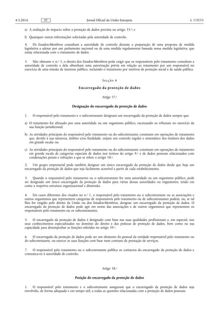 e) A avaliação de impacto sobre a proteção de dados prevista no artigo 35.o; e
f) Quaisquer outras informações solicitadas pela autoridade de controlo.
4. Os Estados-Membros consultam a autoridade de controlo durante a preparação de uma proposta de medida
legislativa a adotar por um parlamento nacional ou de uma medida regulamentar baseada nessa medida legislativa, que
esteja relacionada com o tratamento de dados.
5. Não obstante o n.o 1, o direito dos Estados-Membros pode exigir que os responsáveis pelo tratamento consultem a
autoridade de controlo e dela obtenham uma autorização prévia em relação ao tratamento por um responsável no
exercício de uma missão de interesse público, incluindo o tratamento por motivos de proteção social e de saúde pública.
Secção 4
Encarregado da proteção de dados
Artigo 37.o
Designação do encarregado da proteção de dados
1. O responsável pelo tratamento e o subcontratante designam um encarregado da proteção de dados sempre que:
a) O tratamento for efetuado por uma autoridade ou um organismo público, excetuando os tribunais no exercício da
sua função jurisdicional;
b) As atividades principais do responsável pelo tratamento ou do subcontratante consistam em operações de tratamento
que, devido à sua natureza, âmbito e/ou finalidade, exijam um controlo regular e sistemático dos titulares dos dados
em grande escala; ou
c) As atividades principais do responsável pelo tratamento ou do subcontratante consistam em operações de tratamento
em grande escala de categorias especiais de dados nos termos do artigo 9.o e de dados pessoais relacionados com
condenações penais e infrações a que se refere o artigo 10.o.
2. Um grupo empresarial pode também designar um único encarregado da proteção de dados desde que haja um
encarregado da proteção de dados que seja facilmente acessível a partir de cada estabelecimento.
3. Quando o responsável pelo tratamento ou o subcontratante for uma autoridade ou um organismo público, pode
ser designado um único encarregado da proteção de dados para várias dessas autoridades ou organismos, tendo em
conta a respetiva estrutura organizacional e dimensão.
4. Em casos diferentes dos visados no n.o 1, o responsável pelo tratamento ou o subcontratante ou as associações e
outros organismos que representem categorias de responsáveis pelo tratamento ou de subcontratantes podem, ou, se tal
lhes for exigido pelo direito da União ou dos Estados-Membros, designar um encarregado da proteção de dados. O
encarregado da proteção de dados pode agir em nome das associações e de outros organismos que representem os
responsáveis pelo tratamento ou os subcontratantes.
5. O encarregado da proteção de dados é designado com base nas suas qualidades profissionais e, em especial, nos
seus conhecimentos especializados no domínio do direito e das práticas de proteção de dados, bem como na sua
capacidade para desempenhar as funções referidas no artigo 39.o.
6. O encarregado da proteção de dados pode ser um elemento do pessoal da entidade responsável pelo tratamento ou
do subcontratante, ou exercer as suas funções com base num contrato de prestação de serviços.
7. O responsável pelo tratamento ou o subcontratante publica os contactos do encarregado da proteção de dados e
comunica-os à autoridade de controlo.
Artigo 38.o
Posição do encarregado da proteção de dados
1. O responsável pelo tratamento e o subcontratante asseguram que o encarregado da proteção de dados seja
envolvido, de forma adequada e em tempo útil, a todas as questões relacionadas com a proteção de dados pessoais.
4.5.2016 L 119/55Jornal Oficial da União EuropeiaPT
 