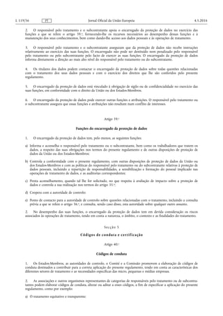 2. O responsável pelo tratamento e o subcontratante apoia o encarregado da proteção de dados no exercício das
funções a que se refere o artigo 39.o, fornecendo-lhe os recursos necessários ao desempenho dessas funções e à
manutenção dos seus conhecimentos, bem como dando-lhe acesso aos dados pessoais e às operações de tratamento.
3. O responsável pelo tratamento e o subcontratante asseguram que da proteção de dados não recebe instruções
relativamente ao exercício das suas funções. O encarregado não pode ser destituído nem penalizado pelo responsável
pelo tratamento ou pelo subcontratante pelo facto de exercer as suas funções. O encarregado da proteção de dados
informa diretamente a direção ao mais alto nível do responsável pelo tratamento ou do subcontratante.
4. Os titulares dos dados podem contactar o encarregado da proteção de dados sobre todas questões relacionadas
com o tratamento dos seus dados pessoais e com o exercício dos direitos que lhe são conferidos pelo presente
regulamento.
5. O encarregado da proteção de dados está vinculado à obrigação de sigilo ou de confidencialidade no exercício das
suas funções, em conformidade com o direito da União ou dos Estados-Membros.
6. O encarregado da proteção de dados pode exercer outras funções e atribuições. O responsável pelo tratamento ou
o subcontratante assegura que essas funções e atribuições não resultam num conflito de interesses.
Artigo 39.o
Funções do encarregado da proteção de dados
1. O encarregado da proteção de dados tem, pelo menos, as seguintes funções:
a) Informa e aconselha o responsável pelo tratamento ou o subcontratante, bem como os trabalhadores que tratem os
dados, a respeito das suas obrigações nos termos do presente regulamento e de outras disposições de proteção de
dados da União ou dos Estados-Membros;
b) Controla a conformidade com o presente regulamento, com outras disposições de proteção de dados da União ou
dos Estados-Membros e com as políticas do responsável pelo tratamento ou do subcontratante relativas à proteção de
dados pessoais, incluindo a repartição de responsabilidades, a sensibilização e formação do pessoal implicado nas
operações de tratamento de dados, e as auditorias correspondentes;
c) Presta aconselhamento, quando tal lhe for solicitado, no que respeita à avaliação de impacto sobre a proteção de
dados e controla a sua realização nos termos do artigo 35.o;
d) Coopera com a autoridade de controlo;
e) Ponto de contacto para a autoridade de controlo sobre questões relacionadas com o tratamento, incluindo a consulta
prévia a que se refere o artigo 36.o, e consulta, sendo caso disso, esta autoridade sobre qualquer outro assunto.
2. No desempenho das suas funções, o encarregado da proteção de dados tem em devida consideração os riscos
associados às operações de tratamento, tendo em conta a natureza, o âmbito, o contexto e as finalidades do tratamento.
Secção 5
Códigos de conduta e certificação
Artigo 40.o
Códigos de conduta
1. Os Estados-Membros, as autoridades de controlo, o Comité e a Comissão promovem a elaboração de códigos de
conduta destinados a contribuir para a correta aplicação do presente regulamento, tendo em conta as características dos
diferentes setores de tratamento e as necessidades específicas das micro, pequenas e médias empresas.
2. As associações e outros organismos representantes de categorias de responsáveis pelo tratamento ou de subcontra­
tantes podem elaborar códigos de conduta, alterar ou aditar a esses códigos, a fim de especificar a aplicação do presente
regulamento, como por exemplo:
a) O tratamento equitativo e transparente;
4.5.2016L 119/56 Jornal Oficial da União EuropeiaPT
 