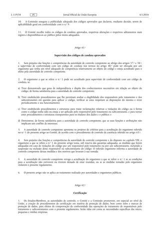 10. A Comissão assegura a publicidade adequada dos códigos aprovados que declarou, mediante decisão, serem de
aplicabilidade geral em conformidade com o n.o 9.
11. O Comité recolhe todos os códigos de conduta aprovados, respetivas alterações e respetivos aditamentos num
registo e disponibiliza-os ao público pelos meios adequados.
Artigo 41.o
Supervisão dos códigos de conduta aprovados
1. Sem prejuízo das funções e competências da autoridade de controlo competente ao abrigo dos artigos 57.o e 58.o,
a supervisão de conformidade com um código de conduta nos termos do artigo 40.o pode ser efetuada por um
organismo que tenha um nível adequado de competência relativamente ao objeto do código e esteja acreditado para o
efeito pela autoridade de controlo competente.
2. O organismo a que se refere o n.o 1 pode ser acreditado para supervisão de conformidade com um código de
conduta, se:
a) Tiver demonstrado que goza de independência e dispõe dos conhecimentos necessários em relação ao objeto do
código, de forma satisfatória para a autoridade de controlo competente;
b) Tiver estabelecido procedimentos que lhe permitam avaliar a elegibilidade dos responsáveis pelo tratamento e dos
subcontratantes em questão para aplicar o código, verificar se estes respeitam as disposições do mesmo e rever
periodicamente o seu funcionamento;
c) Tiver estabelecido procedimentos e estruturas para tratar reclamações relativas a violações do código ou à forma
como o código tenha sido ou esteja a ser aplicado pelo responsável pelo tratamento ou subcontratante, e para tornar
estes procedimentos e estruturas transparentes para os titulares dos dados e o público; e
d) Demonstrar, de forma satisfatória para a autoridade de controlo competente, que as suas funções e atribuições não
implicam um conflito de interesses.
3. A autoridade de controlo competente apresenta os projetos de critérios para a acreditação do organismo referido
no n.o 1 do presente artigo ao Comité, de acordo com o procedimento de controlo da coerência referido no artigo 63.o.
4. Sem prejuízo das funções e competências da autoridade de controlo competente e do disposto no capítulo VIII, o
organismo a que se refere o n.o 1 do presente artigo toma, sob reserva das garantias adequadas, as medidas que forem
adequadas em caso de violações do código por um responsável pelo tratamento ou por um subcontratante, incluindo a
suspensão ou exclusão desse responsável ou subcontratante do código. O referido organismo informa a autoridade de
controlo competente dessas medidas e dos motivos que levaram à sua tomada.
5. A autoridade de controlo competente revoga a acreditação do organismo a que se refere o n.o 1 se as condições
para a acreditação não estiverem ou tiverem deixado de estar reunidas, ou se as medidas tomadas pelo organismo
violarem o presente regulamento.
6. O presente artigo não se aplica ao tratamento realizado por autoridades e organismos públicos.
Artigo 42.o
Certificação
1. Os Estados-Membros, as autoridades de controlo, o Comité e a Comissão promovem, em especial ao nível da
União, a criação de procedimentos de certificação em matéria de proteção de dados, bem como selos e marcas de
proteção de dados, para efeitos de comprovação da conformidade das operações de tratamento de responsáveis pelo
tratamento e subcontratantes com o presente regulamento. Serão tidas em conta as necessidades específicas das micro,
pequenas e médias empresas.
4.5.2016L 119/58 Jornal Oficial da União EuropeiaPT
 