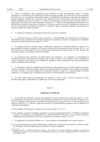 2. Além do cumprimento pelos responsáveis pelo tratamento ou pelos subcontratantes sujeitos ao presente
regulamento, os procedimentos de certificação em matéria de proteção de dados, bem como selos ou marcas aprovados
de acordo com o n.o 5 do presente artigo também podem ser estabelecidos para efeitos de comprovação da existência de
garantias adequadas fornecidas por responsáveis pelo tratamento ou por subcontratantes que não estão sujeitos ao
presente regulamento por força do artigo 3.o no quadro das transferências de dados pessoais para países terceiros ou
organizações internacionais nos termos referidos no artigo 46.o, n.o 2, alínea f). Os responsáveis pelo tratamento ou os
subcontratantes assumem compromissos vinculativos e com força executiva, por meio de instrumentos contratuais ou
de outros instrumentos juridicamente vinculativos, no sentido de aplicar as garantias adequadas, inclusivamente em
relação aos direitos dos titulares dos dados.
3. A certificação é voluntária e está disponível através de um processo transparente.
4. A certificação prevista no presente artigo não diminui a responsabilidade dos responsáveis pelo tratamento e
subcontratantes pelo cumprimento do presente regulamento nem prejudica as funções e competências das autoridades
de controlo competentes por força do artigo 55.o ou 56.o.
5. A certificação prevista no presente artigo é emitida pelos organismos de certificação referidos no artigo 43.o ou
pela autoridade de controlo competente, com base nos critérios por esta aprovados por força do artigo 58.o, n.o 3, ou
pelo Comité por força do artigo 63.o. Caso os critérios sejam aprovados pelo Comité, podem ter como resultado uma
certificação comum, o Selo Europeu de Proteção de Dados.
6. Os responsáveis pelo tratamento ou subcontratantes que submetem o seu tratamento ao procedimento de
certificação fornecem ao organismo de certificação a que se refere o artigo 43.o, ou, consoante o caso, à autoridade de
controlo competente, todo o acesso às suas atividades de tratamento e toda a informação de que haja necessidade para
efetuar o procedimento de certificação.
7. A certificação é emitida aos responsáveis pelo tratamento e subcontratantes por um período máximo de três anos
e pode ser renovada nas mesmas condições, desde que os requisitos aplicáveis continuem a estar reunidos. A certificação
é retirada, consoante o caso, pelos organismos de certificação referidos no artigo 43.o ou pela autoridade de controlo
competente, se os requisitos para a certificação não estiverem ou tiverem deixados de estar reunidos.
8. O Comité recolhe todos os procedimentos de certificação e todos os selos e marcas de proteção de dados
aprovados num registo e disponibiliza-os ao público por todos os meios adequados.
Artigo 43.o
Organismos de certificação
1. Sem prejuízo das atribuições e poderes da autoridade de controlo competente nos termos dos artigos 57.o e 58.o,
um organismo de certificação que tenha um nível adequado de competência em matéria de proteção de dados emite e
renova a certificação, após informar a autoridade de controlo para que esta possa exercer as suas competências nos
termos do artigo 58.o, n.o 2, alínea h), sempre que necessário. Os Estados-Membros asseguram que estes organismos de
certificação são acreditados:
a) Pela autoridade de controlo que é competente nos termos do artigo 55.o ou 56.o;
b) Pelo organismo nacional de acreditação, designado nos termos do Regulamento (CE) n.o 765/2008 do Parlamento
Europeu e do Conselho (1
), em conformidade com a norma EN-ISO/IEC 17065/2012 e com os requisitos adicionais
estabelecidos pela autoridade de controlo que é competente nos termos do artigo 55.o ou 56.o.
2. Os organismos de certificação referidos no n.o 1 são acreditados em conformidade com o mesmo, apenas se:
a) Tiverem demonstrado que gozam de independência e dispõem dos conhecimentos necessários em relação ao objeto
da certificação, de forma satisfatória para a autoridade de controlo competente;
4.5.2016 L 119/59Jornal Oficial da União EuropeiaPT
(1
) Regulamento (CE) n.o 765/2008 do Parlamento Europeu e do Conselho, de 9 de julho de 2008, que estabelece os requisitos de
acreditação e fiscalização do mercado relativos à comercialização de produtos, e que revoga o Regulamento (CEE) n.o 339/93 (JO L 218
de 13.8.2008, p. 30).
 