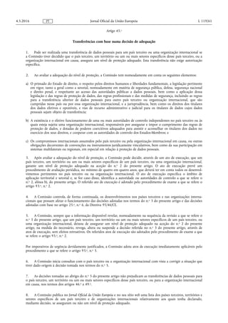 Artigo 45.o
Transferências com base numa decisão de adequação
1. Pode ser realizada uma transferência de dados pessoais para um país terceiro ou uma organização internacional se
a Comissão tiver decidido que o país terceiro, um território ou um ou mais setores específicos desse país terceiro, ou a
organização internacional em causa, assegura um nível de proteção adequado. Esta transferência não exige autorização
específica.
2. Ao avaliar a adequação do nível de proteção, a Comissão tem nomeadamente em conta os seguintes elementos:
a) O primado do Estado de direito, o respeito pelos direitos humanos e liberdades fundamentais, a legislação pertinente
em vigor, tanto a geral como a setorial, nomeadamente em matéria de segurança pública, defesa, segurança nacional
e direito penal, e respeitante ao acesso das autoridades públicas a dados pessoais, bem como a aplicação dessa
legislação e das regras de proteção de dados, das regras profissionais e das medidas de segurança, incluindo as regras
para a transferência ulterior de dados pessoais para outro país terceiro ou organização internacional, que são
cumpridas nesse país ou por essa organização internacional, e a jurisprudência, bem como os direitos dos titulares
dos dados efetivos e oponíveis, e vias de recurso administrativo e judicial para os titulares de dados cujos dados
pessoais sejam objeto de transferência;
b) A existência e o efetivo funcionamento de uma ou mais autoridades de controlo independentes no país terceiro ou às
quais esteja sujeita uma organização internacional, responsáveis por assegurar e impor o cumprimento das regras de
proteção de dados, e dotadas de poderes coercitivos adequados para assistir e aconselhar os titulares dos dados no
exercício dos seus direitos, e cooperar com as autoridades de controlo dos Estados-Membros; e
c) Os compromissos internacionais assumidos pelo país terceiro ou pela organização internacional em causa, ou outras
obrigações decorrentes de convenções ou instrumentos juridicamente vinculativos, bem como da sua participação em
sistemas multilaterais ou regionais, em especial em relação à proteção de dados pessoais.
3. Após avaliar a adequação do nível de proteção, a Comissão pode decidir, através de um ato de execução, que um
país terceiro, um território ou um ou mais setores específicos de um país terceiro, ou uma organização internacional,
garante um nível de proteção adequado na aceção do n.o 2 do presente artigo. O ato de execução prevê um
procedimento de avaliação periódica, no mínimo de quatro em quatro anos, que deverá ter em conta todos os desenvol­
vimentos pertinentes no país terceiro ou na organização internacional. O ato de execução especifica o âmbito de
aplicação territorial e setorial e, se for caso disso, identifica a autoridade ou autoridades de controlo a que se refere o
n.o 2, alínea b), do presente artigo. O referido ato de execução é adotado pelo procedimento de exame a que se refere o
artigo 93.o, n.o 2.
4. A Comissão controla, de forma continuada, os desenvolvimentos nos países terceiros e nas organizações interna­
cionais que possam afetar o funcionamento das decisões adotadas nos termos do n.o 3 do presente artigo e das decisões
adotadas com base no artigo 25.o, n.o 6, da Diretiva 95/46/CE.
5. A Comissão, sempre que a informação disponível revelar, nomeadamente na sequência da revisão a que se refere o
n.o 3 do presente artigo, que um país terceiro, um território ou um ou mais setores específicos de um país terceiro, ou
uma organização internacional, deixou de assegurar um nível de proteção adequado na aceção do n.o 2 do presente
artigo, na medida do necessário, revoga, altera ou suspende a decisão referida no n.o 3 do presente artigo, através de
atos de execução, sem efeitos retroativos. Os referidos atos de execução são adotados pelo procedimento de exame a que
se refere o artigo 93.o, n.o 2.
Por imperativos de urgência devidamente justificados, a Comissão adota atos de execução imediatamente aplicáveis pelo
procedimento a que se refere o artigo 93.o, n.o 3.
6. A Comissão inicia consultas com o país terceiro ou a organização internacional com vista a corrigir a situação que
tiver dado origem à decisão tomada nos termos do n.o 5.
7. As decisões tomadas ao abrigo do n.o 5 do presente artigo não prejudicam as transferências de dados pessoais para
o país terceiro, um território ou um ou mais setores específicos desse país terceiro, ou para a organização internacional
em causa, nos termos dos artigos 46.o a 49.o.
8. A Comissão publica no Jornal Oficial da União Europeia e no seu sítio web uma lista dos países terceiros, territórios e
setores específicos de um país terceiro e de organizações internacionais relativamente aos quais tenha declarado,
mediante decisão, se asseguram ou não um nível de proteção adequado.
4.5.2016 L 119/61Jornal Oficial da União EuropeiaPT
 