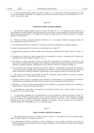 9. As decisões adotadas pela Comissão com base no artigo 25.o, n.o 6, da Diretiva 95/46/CE permanecem em vigor
até que sejam alteradas, substituídas ou revogadas por uma decisão da Comissão adotada em conformidade com o n.o 3
ou o n.o 5 do presente artigo.
Artigo 46.o
Transferências sujeitas a garantias adequadas
1. Não tendo sido tomada qualquer decisão nos termos do artigo 45.o, n.o 3, os responsáveis pelo tratamento ou
subcontratantes só podem transferir dados pessoais para um país terceiro ou uma organização internacional se tiverem
apresentado garantias adequadas, e na condição de os titulares dos dados gozarem de direitos oponíveis e de medidas
jurídicas corretivas eficazes.
2. Podem ser previstas as garantias adequadas referidas no n.o 1, sem requerer nenhuma autorização específica de
uma autoridade de controlo, por meio de:
a) Um instrumento juridicamente vinculativo e com força executiva entre autoridades ou organismos públicos;
b) Regras vinculativas aplicáveis às empresas em conformidade com o artigo 47.o;
c) Cláusulas-tipo de proteção de dados adotadas pela Comissão pelo procedimento de exame referido no artigo 93.o,
n.o 2;
d) Cláusulas-tipo de proteção de dados adotadas por uma autoridade de controlo e aprovadas pela Comissão pelo
procedimento de exame referido no artigo 93.o, n.o 2;
e) Um código de conduta, aprovado nos termos do artigo 40.o, acompanhado de compromissos vinculativos e com
força executiva assumidos pelos responsáveis pelo tratamento ou pelos subcontratantes no país terceiro no sentido de
aplicarem as garantias adequadas, nomeadamente no que respeita aos direitos dos titulares dos dados; ou
f) Um procedimento de certificação, aprovado nos termos do artigo 42.o, acompanhado de compromissos vinculativos
e com força executiva assumidos pelos responsáveis pelo tratamento ou pelos subcontratantes no país terceiro no
sentido de aplicarem as garantias adequadas, nomeadamente no que respeita aos direitos dos titulares dos dados.
3. Sob reserva de autorização da autoridade de controlo competente, podem também ser previstas as garantias
adequadas referidas no n.o 1, nomeadamente por meio de:
a) Cláusulas contratuais entre os responsáveis pelo tratamento ou subcontratantes e os responsáveis pelo tratamento,
subcontratantes ou destinatários dos dados pessoais no país terceiro ou organização internacional; ou
b) Disposições a inserir nos acordos administrativos entre as autoridades ou organismos públicos que contemplem os
direitos efetivos e oponíveis dos titulares dos dados.
4. A autoridade de controlo aplica o procedimento de controlo da coerência a que se refere o artigo 63.o nos casos
enunciados no n.o 3 do presente artigo.
5. As autorizações concedidas por um Estado-Membro ou uma autoridade de controlo com base no artigo 26.o,
n.o 2, da Diretiva 95/46/CE continuam válidas até que a mesma autoridade de controlo as altere, substitua ou revogue,
caso seja necessário. As decisões adotadas pela Comissão com base no artigo 26.o, n.o 4, da Diretiva 95/46/CE
permanecem em vigor até que sejam alteradas, substituídas ou revogadas, caso seja necessário, por uma decisão da
Comissão adotada em conformidade com o n.o 2 do presente artigo.
Artigo 47.o
Regras vinculativas aplicáveis às empresas
1. Pelo procedimento de controlo da coerência previsto no artigo 63.o, a autoridade de controlo competente aprova
regras vinculativas aplicáveis às empresas, que devem:
a) Ser juridicamente vinculativas e aplicáveis a todas as entidades em causa do grupo empresarial ou do grupo de
empresas envolvidas numa atividade económica conjunta, incluindo os seus funcionários, as quais deverão assegurar
o seu cumprimento;
4.5.2016L 119/62 Jornal Oficial da União EuropeiaPT
 