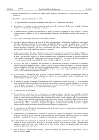 b) Conferir expressamente aos titulares dos dados direitos oponíveis relativamente ao tratamento dos seus dados
pessoais; e
c) Preencher os requisitos estabelecidos no n.o 2.
2. As regras vinculativas aplicáveis às empresas a que se refere o n.o 1 especificam, pelo menos:
a) A estrutura e os contactos do grupo empresarial ou do grupo de empresas envolvidas numa atividade económica
conjunta e de cada uma das entidades que o compõe;
b) As transferências ou conjunto de transferências de dados, incluindo as categorias de dados pessoais, o tipo de
tratamento e suas finalidades, o tipo de titulares de dados afetados e a identificação do país ou países terceiros em
questão;
c) O seu caráter juridicamente vinculativo, a nível interno e externo;
d) A aplicação dos princípios gerais de proteção de dados, nomeadamente a limitação das finalidades, a minimização
dos dados, a limitação dos prazos de conservação, a qualidade dos dados, a proteção dos dados desde a conceção e
por defeito, o fundamento jurídico para o tratamento, o tratamento de categorias especiais de dados pessoais, as
medidas de garantia da segurança dos dados e os requisitos aplicáveis a transferências posteriores para organismos
não abrangidos pelas regras vinculativas aplicáveis às empresas;
e) Os direitos dos titulares dos dados relativamente ao tratamento e regras de exercício desses direitos, incluindo o
direito de não ser objeto de decisões baseadas unicamente no tratamento automatizado, nomeadamente a definição
de perfis a que se refere o artigo 22.o, o direito de apresentar uma reclamação à autoridade de controlo competente
e aos tribunais competentes dos Estados-Membros nos termos do artigo 79.o, bem como o de obter reparação e, se
for caso disso, indemnização pela violação das regras vinculativas aplicáveis às empresas;
f) A aceitação, por parte do responsável pelo tratamento ou subcontratante estabelecido no território de um Estado-
-Membro, da responsabilidade por toda e qualquer violação das regras vinculativas aplicáveis às empresas cometida
por uma entidade envolvida que não se encontre estabelecida na União; o responsável pelo tratamento ou o subcon­
tratante só pode ser exonerado dessa responsabilidade, no todo ou em parte, mediante prova de que o facto que
causou o dano não é imputável à referida entidade;
g) A forma como as informações sobre as regras vinculativas aplicáveis às empresas, nomeadamente, sobre as
disposições referidas nas alíneas d), e) e f) do presente número, são comunicadas aos titulares dos dados para além
das informações referidas nos artigos 13.o e 14.o;
h) As funções de qualquer encarregado da proteção de dados, designado nos termos do artigo 37.o ou de qualquer
outra pessoa ou entidade responsável pelo controlo do cumprimento das regras vinculativas aplicáveis às empresas,
a nível do grupo empresarial ou do grupo de empresas envolvidas numa atividade económica conjunta, e pela
supervisão das ações de formação e do tratamento de reclamações;
i) Os procedimentos de reclamação;
j) Os procedimentos existentes no grupo empresarial ou no grupo de empresas envolvidas numa atividade económica
conjunta para assegurar a verificação do cumprimento das regras vinculativas aplicáveis às empresas. Esses procedi­
mentos incluem a realização de auditorias sobre a proteção de dados e o recurso a métodos que garantam a adoção
de medidas corretivas capazes de preservar os direitos dos respetivos titulares. Os resultados dessa verificação devem
ser comunicados à pessoa ou entidade referida na alínea h) e ao Conselho de Administração da empresa ou grupo
empresarial que exerce o controlo ou do grupo de empresas envolvidas numa atividade económica conjunta,
devendo também ser facultados à autoridade de controlo competente, a pedido desta;
k) Os procedimentos de elaboração de relatórios e de registo de alterações às regras, bem como de comunicação dessas
alterações à autoridade de controlo;
l) O procedimento de cooperação com a autoridade de controlo para assegurar o cumprimento, por qualquer entidade
do grupo empresarial ou do grupo de empresas envolvidas numa atividade económica conjunta, em especial
facultando à autoridade de controlo os resultados de verificações das medidas referidas na alínea j);
m) Os procedimentos de comunicação, à autoridade de controlo competente, de todos os requisitos legais a que uma
entidade do grupo empresarial ou do grupo de empresas envolvidas numa atividade económica conjunta esteja
sujeita num país terceiro que sejam passíveis de ter forte impacto negativo nas garantias dadas pelas regras
vinculativas aplicáveis às empresas; e
n) Ações de formação especificamente dirigidas a pessoas que tenham, em permanência ou regularmente, acesso a
dados de natureza pessoal.
4.5.2016 L 119/63Jornal Oficial da União EuropeiaPT
 
