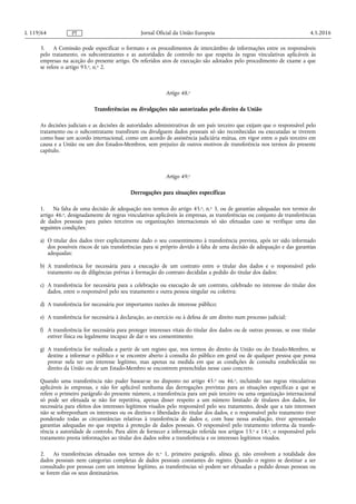 3. A Comissão pode especificar o formato e os procedimentos de intercâmbio de informações entre os responsáveis
pelo tratamento, os subcontratantes e as autoridades de controlo no que respeita às regras vinculativas aplicáveis às
empresas na aceção do presente artigo. Os referidos atos de execução são adotados pelo procedimento de exame a que
se refere o artigo 93.o, n.o 2.
Artigo 48.o
Transferências ou divulgações não autorizadas pelo direito da União
As decisões judiciais e as decisões de autoridades administrativas de um país terceiro que exijam que o responsável pelo
tratamento ou o subcontratante transfiram ou divulguem dados pessoais só são reconhecidas ou executadas se tiverem
como base um acordo internacional, como um acordo de assistência judiciária mútua, em vigor entre o país terceiro em
causa e a União ou um dos Estados-Membros, sem prejuízo de outros motivos de transferência nos termos do presente
capítulo.
Artigo 49.o
Derrogações para situações específicas
1. Na falta de uma decisão de adequação nos termos do artigo 45.o, n.o 3, ou de garantias adequadas nos termos do
artigo 46.o, designadamente de regras vinculativas aplicáveis às empresas, as transferências ou conjunto de transferências
de dados pessoais para países terceiros ou organizações internacionais só são efetuadas caso se verifique uma das
seguintes condições:
a) O titular dos dados tiver explicitamente dado o seu consentimento à transferência prevista, após ter sido informado
dos possíveis riscos de tais transferências para si próprio devido à falta de uma decisão de adequação e das garantias
adequadas;
b) A transferência for necessária para a execução de um contrato entre o titular dos dados e o responsável pelo
tratamento ou de diligências prévias à formação do contrato decididas a pedido do titular dos dados;
c) A transferência for necessária para a celebração ou execução de um contrato, celebrado no interesse do titular dos
dados, entre o responsável pelo seu tratamento e outra pessoa singular ou coletiva;
d) A transferência for necessária por importantes razões de interesse público;
e) A transferência for necessária à declaração, ao exercício ou à defesa de um direito num processo judicial;
f) A transferência for necessária para proteger interesses vitais do titular dos dados ou de outras pessoas, se esse titular
estiver física ou legalmente incapaz de dar o seu consentimento;
g) A transferência for realizada a partir de um registo que, nos termos do direito da União ou do Estado-Membro, se
destine a informar o público e se encontre aberto à consulta do público em geral ou de qualquer pessoa que possa
provar nela ter um interesse legítimo, mas apenas na medida em que as condições de consulta estabelecidas no
direito da União ou de um Estado-Membro se encontrem preenchidas nesse caso concreto.
Quando uma transferência não puder basear-se no disposto no artigo 45.o ou 46.o, incluindo nas regras vinculativas
aplicáveis às empresas, e não for aplicável nenhuma das derrogações previstas para as situações específicas a que se
refere o primeiro parágrafo do presente número, a transferência para um país terceiro ou uma organização internacional
só pode ser efetuada se não for repetitiva, apenas disser respeito a um número limitado de titulares dos dados, for
necessária para efeitos dos interesses legítimos visados pelo responsável pelo seu tratamento, desde que a tais interesses
não se sobreponham os interesses ou os direitos e liberdades do titular dos dados, e o responsável pelo tratamento tiver
ponderado todas as circunstâncias relativas à transferência de dados e, com base nessa avaliação, tiver apresentado
garantias adequadas no que respeita à proteção de dados pessoais. O responsável pelo tratamento informa da transfe­
rência a autoridade de controlo. Para além de fornecer a informação referida nos artigos 13.o e 14.o, o responsável pelo
tratamento presta informações ao titular dos dados sobre a transferência e os interesses legítimos visados.
2. As transferências efetuadas nos termos do n.o 1, primeiro parágrafo, alínea g), não envolvem a totalidade dos
dados pessoais nem categorias completas de dados pessoais constantes do registo. Quando o registo se destinar a ser
consultado por pessoas com um interesse legítimo, as transferências só podem ser efetuadas a pedido dessas pessoas ou
se forem elas os seus destinatários.
4.5.2016L 119/64 Jornal Oficial da União EuropeiaPT
 