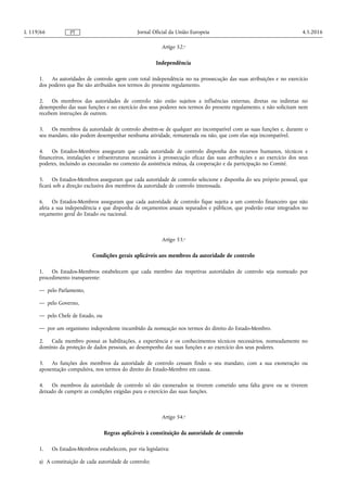 Artigo 52.o
Independência
1. As autoridades de controlo agem com total independência no na prossecução das suas atribuições e no exercício
dos poderes que lhe são atribuídos nos termos do presente regulamento.
2. Os membros das autoridades de controlo não estão sujeitos a influências externas, diretas ou indiretas no
desempenho das suas funções e no exercício dos seus poderes nos termos do presente regulamento, e não solicitam nem
recebem instruções de outrem.
3. Os membros da autoridade de controlo abstêm-se de qualquer ato incompatível com as suas funções e, durante o
seu mandato, não podem desempenhar nenhuma atividade, remunerada ou não, que com elas seja incompatível.
4. Os Estados-Membros asseguram que cada autoridade de controlo disponha dos recursos humanos, técnicos e
financeiros, instalações e infraestruturas necessários à prossecução eficaz das suas atribuições e ao exercício dos seus
poderes, incluindo as executadas no contexto da assistência mútua, da cooperação e da participação no Comité.
5. Os Estados-Membros asseguram que cada autoridade de controlo selecione e disponha do seu próprio pessoal, que
ficará sob a direção exclusiva dos membros da autoridade de controlo interessada.
6. Os Estados-Membros asseguram que cada autoridade de controlo fique sujeita a um controlo financeiro que não
afeta a sua independência e que disponha de orçamentos anuais separados e públicos, que poderão estar integrados no
orçamento geral do Estado ou nacional.
Artigo 53.o
Condições gerais aplicáveis aos membros da autoridade de controlo
1. Os Estados-Membros estabelecem que cada membro das respetivas autoridades de controlo seja nomeado por
procedimento transparente:
— pelo Parlamento,
— pelo Governo,
— pelo Chefe de Estado, ou
— por um organismo independente incumbido da nomeação nos termos do direito do Estado-Membro.
2. Cada membro possui as habilitações, a experiência e os conhecimentos técnicos necessários, nomeadamente no
domínio da proteção de dados pessoais, ao desempenho das suas funções e ao exercício dos seus poderes.
3. As funções dos membros da autoridade de controlo cessam findo o seu mandato, com a sua exoneração ou
aposentação compulsiva, nos termos do direito do Estado-Membro em causa.
4. Os membros da autoridade de controlo só são exonerados se tiverem cometido uma falta grave ou se tiverem
deixado de cumprir as condições exigidas para o exercício das suas funções.
Artigo 54.o
Regras aplicáveis à constituição da autoridade de controlo
1. Os Estados-Membros estabelecem, por via legislativa:
a) A constituição de cada autoridade de controlo;
4.5.2016L 119/66 Jornal Oficial da União EuropeiaPT
 