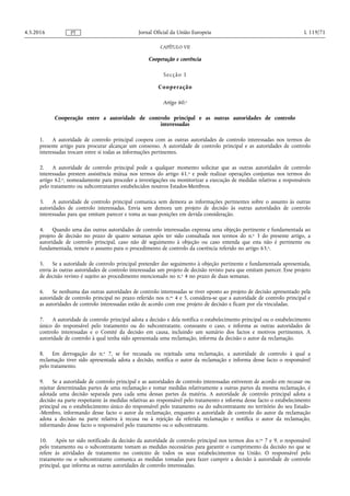 CAPÍTULO VII
Cooperação e coerência
Secção 1
Cooperação
Artigo 60.o
Cooperação entre a autoridade de controlo principal e as outras autoridades de controlo
interessadas
1. A autoridade de controlo principal coopera com as outras autoridades de controlo interessadas nos termos do
presente artigo para procurar alcançar um consenso. A autoridade de controlo principal e as autoridades de controlo
interessadas trocam entre si todas as informações pertinentes.
2. A autoridade de controlo principal pode a qualquer momento solicitar que as outras autoridades de controlo
interessadas prestem assistência mútua nos termos do artigo 61.o e pode realizar operações conjuntas nos termos do
artigo 62.o, nomeadamente para proceder a investigações ou monitorizar a execução de medidas relativas a responsáveis
pelo tratamento ou subcontratantes estabelecidos noutros Estados-Membros.
3. A autoridade de controlo principal comunica sem demora as informações pertinentes sobre o assunto às outras
autoridades de controlo interessadas. Envia sem demora um projeto de decisão às outras autoridades de controlo
interessadas para que emitam parecer e toma as suas posições em devida consideração.
4. Quando uma das outras autoridades de controlo interessadas expressa uma objeção pertinente e fundamentada ao
projeto de decisão no prazo de quatro semanas após ter sido consultada nos termos do n.o 3 do presente artigo, a
autoridade de controlo principal, caso não dê seguimento à objeção ou caso entenda que esta não é pertinente ou
fundamentada, remete o assunto para o procedimento de controlo da coerência referido no artigo 63.o.
5. Se a autoridade de controlo principal pretender dar seguimento à objeção pertinente e fundamentada apresentada,
envia às outras autoridades de controlo interessadas um projeto de decisão revisto para que emitam parecer. Esse projeto
de decisão revisto é sujeito ao procedimento mencionado no n.o 4 no prazo de duas semanas.
6. Se nenhuma das outras autoridades de controlo interessadas se tiver oposto ao projeto de decisão apresentado pela
autoridade de controlo principal no prazo referido nos n.os 4 e 5, considera-se que a autoridade de controlo principal e
as autoridades de controlo interessadas estão de acordo com esse projeto de decisão e ficam por ela vinculadas.
7. A autoridade de controlo principal adota a decisão e dela notifica o estabelecimento principal ou o estabelecimento
único do responsável pelo tratamento ou do subcontratante, consoante o caso, e informa as outras autoridades de
controlo interessadas e o Comité da decisão em causa, incluindo um sumário dos factos e motivos pertinentes. A
autoridade de controlo à qual tenha sido apresentada uma reclamação, informa da decisão o autor da reclamação.
8. Em derrogação do n.o 7, se for recusada ou rejeitada uma reclamação, a autoridade de controlo à qual a
reclamação tiver sido apresentada adota a decisão, notifica o autor da reclamação e informa desse facto o responsável
pelo tratamento.
9. Se a autoridade de controlo principal e as autoridades de controlo interessadas estiverem de acordo em recusar ou
rejeitar determinadas partes de uma reclamação e tomar medidas relativamente a outras partes da mesma reclamação, é
adotada uma decisão separada para cada uma dessas partes da matéria. A autoridade de controlo principal adota a
decisão na parte respeitante às medidas relativas ao responsável pelo tratamento e informa desse facto o estabelecimento
principal ou o estabelecimento único do responsável pelo tratamento ou do subcontratante no território do seu Estado-
-Membro, informando desse facto o autor da reclamação, enquanto a autoridade de controlo do autor da reclamação
adota a decisão na parte relativa à recusa ou à rejeição da referida reclamação e notifica o autor da reclamação,
informando desse facto o responsável pelo tratamento ou o subcontratante.
10. Após ter sido notificado da decisão da autoridade de controlo principal nos termos dos n.os 7 e 9, o responsável
pelo tratamento ou o subcontratante tomam as medidas necessárias para garantir o cumprimento da decisão no que se
refere às atividades de tratamento no contexto de todos os seus estabelecimentos na União. O responsável pelo
tratamento ou o subcontratante comunica as medidas tomadas para fazer cumprir a decisão à autoridade de controlo
principal, que informa as outras autoridades de controlo interessadas.
4.5.2016 L 119/71Jornal Oficial da União EuropeiaPT
 