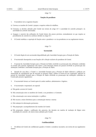 Artigo 74.o
Funções do presidente
1. O presidente tem as seguintes funções:
a) Convoca as reuniões do Comité e prepara a respetiva ordem de trabalhos;
b) Comunica as decisões adotadas pelo Comité nos termos do artigo 65.o à autoridade de controlo principal e às
autoridades de controlo interessadas;
c) Assegura o exercício das atribuições do Comité dentro dos prazos previstos, nomeadamente no que respeita ao
procedimento de controlo da coerência referido no artigo 63.o.
2. O Comité estabelece a repartição de funções entre o presidente e os vice-presidentes no seu regulamento interno.
Artigo 75.o
Secretariado
1. O Comité dispõe de um secretariado disponibilizado pela Autoridade Europeia para a Proteção de Dados.
2. O secretariado desempenha as suas funções sob a direção exclusiva do presidente do Comité.
3. O pessoal da Autoridade Europeia para a Proteção de Dados envolvido na prossecução das atribuições conferidas
ao Comité pelo presente regulamento está sujeito a uma hierarquia distinta do pessoal envolvido na prossecução das
atribuições conferidas à Autoridade Europeia para a Proteção de Dados.
4. Quando for caso disso, o Comité e a Autoridade Europeia para a Proteção de Dados elaboram e publicam um
memorando de entendimento que dê execução ao presente artigo e defina os termos da sua cooperação, aplicável ao
pessoal da Autoridade Europeia para a Proteção de Dados envolvido na prossecução das atribuições conferidas ao
Comité pelo presente regulamento.
5. O secretariado fornece ao Comité apoio de caráter analítico, administrativo e logístico.
6. O secretariado é responsável, em especial:
a) Pela gestão corrente do Comité;
b) Pela comunicação entre os membros do Comité, o seu presidente e a Comissão;
c) Pela comunicação com outras instituições e o público;
d) Pelo recurso a meios eletrónicos para a comunicação interna e externa;
e) Pela tradução de informações pertinentes;
f) Pela preparação e acompanhamento das reuniões do Comité;
g) Pela preparação, redação e publicação dos pareceres, das decisões em matéria de resolução de litígios entre
autoridades de controlo e de outros textos adotados pelo Comité.
Artigo 76.o
Confidencialidade
1. Os debates do Comité são confidenciais quando o Comité o considerar necessário, nos termos do seu regulamento
interno.
4.5.2016 L 119/79Jornal Oficial da União EuropeiaPT
 