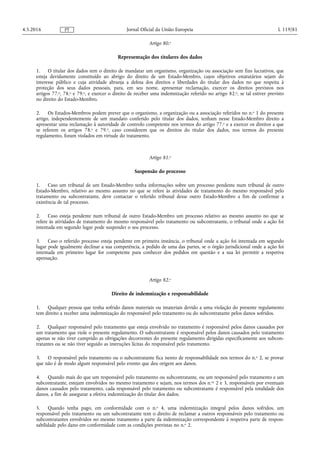 Artigo 80.o
Representação dos titulares dos dados
1. O titular dos dados tem o direito de mandatar um organismo, organização ou associação sem fins lucrativos, que
esteja devidamente constituído ao abrigo do direito de um Estado-Membro, cujos objetivos estatutários sejam do
interesse público e cuja atividade abranja a defesa dos direitos e liberdades do titular dos dados no que respeita à
proteção dos seus dados pessoais, para, em seu nome, apresentar reclamação, exercer os direitos previstos nos
artigos 77.o, 78.o e 79.o, e exercer o direito de receber uma indemnização referido no artigo 82.o, se tal estiver previsto
no direito do Estado-Membro.
2. Os Estados-Membros podem prever que o organismo, a organização ou a associação referidos no n.o 1 do presente
artigo, independentemente de um mandato conferido pelo titular dos dados, tenham nesse Estado-Membro direito a
apresentar uma reclamação à autoridade de controlo competente nos termos do artigo 77.o e a exercer os direitos a que
se referem os artigos 78.o e 79.o, caso considerem que os direitos do titular dos dados, nos termos do presente
regulamento, foram violados em virtude do tratamento.
Artigo 81.o
Suspensão do processo
1. Caso um tribunal de um Estado-Membro tenha informações sobre um processo pendente num tribunal de outro
Estado-Membro, relativo ao mesmo assunto no que se refere às atividades de tratamento do mesmo responsável pelo
tratamento ou subcontratante, deve contactar o referido tribunal desse outro Estado-Membro a fim de confirmar a
existência de tal processo.
2. Caso esteja pendente num tribunal de outro Estado-Membro um processo relativo ao mesmo assunto no que se
refere às atividades de tratamento do mesmo responsável pelo tratamento ou subcontratante, o tribunal onde a ação foi
intentada em segundo lugar pode suspender o seu processo.
3. Caso o referido processo esteja pendente em primeira instância, o tribunal onde a ação foi intentada em segundo
lugar pode igualmente declinar a sua competência, a pedido de uma das partes, se o órgão jurisdicional onde a ação foi
intentada em primeiro lugar for competente para conhecer dos pedidos em questão e a sua lei permitir a respetiva
apensação.
Artigo 82.o
Direito de indemnização e responsabilidade
1. Qualquer pessoa que tenha sofrido danos materiais ou imateriais devido a uma violação do presente regulamento
tem direito a receber uma indemnização do responsável pelo tratamento ou do subcontratante pelos danos sofridos.
2. Qualquer responsável pelo tratamento que esteja envolvido no tratamento é responsável pelos danos causados por
um tratamento que viole o presente regulamento. O subcontratante é responsável pelos danos causados pelo tratamento
apenas se não tiver cumprido as obrigações decorrentes do presente regulamento dirigidas especificamente aos subcon­
tratantes ou se não tiver seguido as instruções lícitas do responsável pelo tratamento.
3. O responsável pelo tratamento ou o subcontratante fica isento de responsabilidade nos termos do n.o 2, se provar
que não é de modo algum responsável pelo evento que deu origem aos danos.
4. Quando mais do que um responsável pelo tratamento ou subcontratante, ou um responsável pelo tratamento e um
subcontratante, estejam envolvidos no mesmo tratamento e sejam, nos termos dos n.os 2 e 3, responsáveis por eventuais
danos causados pelo tratamento, cada responsável pelo tratamento ou subcontratante é responsável pela totalidade dos
danos, a fim de assegurar a efetiva indemnização do titular dos dados.
5. Quando tenha pago, em conformidade com o n.o 4, uma indemnização integral pelos danos sofridos, um
responsável pelo tratamento ou um subcontratante tem o direito de reclamar a outros responsáveis pelo tratamento ou
subcontratantes envolvidos no mesmo tratamento a parte da indemnização correspondente à respetiva parte de respon­
sabilidade pelo dano em conformidade com as condições previstas no n.o 2.
4.5.2016 L 119/81Jornal Oficial da União EuropeiaPT
 