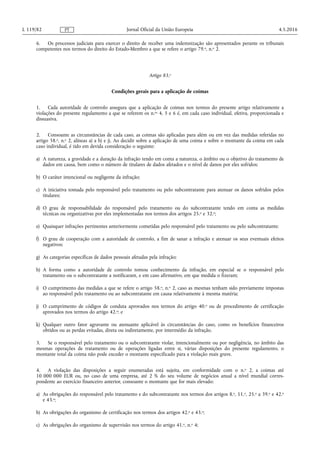 6. Os processos judiciais para exercer o direito de receber uma indemnização são apresentados perante os tribunais
competentes nos termos do direito do Estado-Membro a que se refere o artigo 79.o, n.o 2.
Artigo 83.o
Condições gerais para a aplicação de coimas
1. Cada autoridade de controlo assegura que a aplicação de coimas nos termos do presente artigo relativamente a
violações do presente regulamento a que se referem os n.os 4, 5 e 6 é, em cada caso individual, efetiva, proporcionada e
dissuasiva.
2. Consoante as circunstâncias de cada caso, as coimas são aplicadas para além ou em vez das medidas referidas no
artigo 58.o, n.o 2, alíneas a) a h) e j). Ao decidir sobre a aplicação de uma coima e sobre o montante da coima em cada
caso individual, é tido em devida consideração o seguinte:
a) A natureza, a gravidade e a duração da infração tendo em conta a natureza, o âmbito ou o objetivo do tratamento de
dados em causa, bem como o número de titulares de dados afetados e o nível de danos por eles sofridos;
b) O caráter intencional ou negligente da infração;
c) A iniciativa tomada pelo responsável pelo tratamento ou pelo subcontratante para atenuar os danos sofridos pelos
titulares;
d) O grau de responsabilidade do responsável pelo tratamento ou do subcontratante tendo em conta as medidas
técnicas ou organizativas por eles implementadas nos termos dos artigos 25.o e 32.o;
e) Quaisquer infrações pertinentes anteriormente cometidas pelo responsável pelo tratamento ou pelo subcontratante;
f) O grau de cooperação com a autoridade de controlo, a fim de sanar a infração e atenuar os seus eventuais efeitos
negativos;
g) As categorias específicas de dados pessoais afetadas pela infração;
h) A forma como a autoridade de controlo tomou conhecimento da infração, em especial se o responsável pelo
tratamento ou o subcontratante a notificaram, e em caso afirmativo, em que medida o fizeram;
i) O cumprimento das medidas a que se refere o artigo 58.o, n.o 2, caso as mesmas tenham sido previamente impostas
ao responsável pelo tratamento ou ao subcontratante em causa relativamente à mesma matéria;
j) O cumprimento de códigos de conduta aprovados nos termos do artigo 40.o ou de procedimento de certificação
aprovados nos termos do artigo 42.o; e
k) Qualquer outro fator agravante ou atenuante aplicável às circunstâncias do caso, como os benefícios financeiros
obtidos ou as perdas evitadas, direta ou indiretamente, por intermédio da infração.
3. Se o responsável pelo tratamento ou o subcontratante violar, intencionalmente ou por negligência, no âmbito das
mesmas operações de tratamento ou de operações ligadas entre si, várias disposições do presente regulamento, o
montante total da coima não pode exceder o montante especificado para a violação mais grave.
4. A violação das disposições a seguir enumeradas está sujeita, em conformidade com o n.o 2, a coimas até
10 000 000 EUR ou, no caso de uma empresa, até 2 % do seu volume de negócios anual a nível mundial corres­
pondente ao exercício financeiro anterior, consoante o montante que for mais elevado:
a) As obrigações do responsável pelo tratamento e do subcontratante nos termos dos artigos 8.o, 11.o, 25.o a 39.o e 42.o
e 43.o;
b) As obrigações do organismo de certificação nos termos dos artigos 42.o e 43.o;
c) As obrigações do organismo de supervisão nos termos do artigo 41.o, n.o 4;
4.5.2016L 119/82 Jornal Oficial da União EuropeiaPT
 