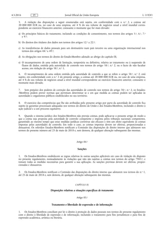 5. A violação das disposições a seguir enumeradas está sujeita, em conformidade com o n.o 2, a coimas até
20 000 000 EUR ou, no caso de uma empresa, até 4 % do seu volume de negócios anual a nível mundial corres­
pondente ao exercício financeiro anterior, consoante o montante que for mais elevado:
a) Os princípios básicos do tratamento, incluindo as condições de consentimento, nos termos dos artigos 5.o, 6.o, 7.o
e 9.o;
b) Os direitos dos titulares dos dados nos termos dos artigos 12.o a 22.o;
c) As transferências de dados pessoais para um destinatário num país terceiro ou uma organização internacional nos
termos dos artigos 44.o a 49.o;
d) As obrigações nos termos do direito do Estado-Membro adotado ao abrigo do capítulo IX;
e) O incumprimento de uma ordem de limitação, temporária ou definitiva, relativa ao tratamento ou à suspensão de
fluxos de dados, emitida pela autoridade de controlo nos termos do artigo 58.o, n.o 2, ou o facto de não facultar
acesso, em violação do artigo 58.o, n.o 1.
6. O incumprimento de uma ordem emitida pela autoridade de controlo a que se refere o artigo 58.o, n.o 2, está
sujeito, em conformidade com o n.o 2 do presente artigo, a coimas até 20 000 000 EUR ou, no caso de uma empresa,
até 4 % do seu volume de negócios anual a nível mundial correspondente ao exercício financeiro anterior, consoante o
montante mais elevado.
7. Sem prejuízo dos poderes de correção das autoridades de controlo nos termos do artigo 58.o, n.o 2, os Estados-
-Membros podem prever normas que permitam determinar se e em que medida as coimas podem ser aplicadas às
autoridades e organismos públicos estabelecidos no seu território.
8. O exercício das competências que lhe são atribuídas pelo presente artigo por parte da autoridade de controlo fica
sujeito às garantias processuais adequadas nos termos do direito da União e dos Estados-Membros, incluindo o direito à
ação judicial e a um processo equitativo.
9. Quando o sistema jurídico dos Estados-Membros não preveja coimas, pode aplicar-se o presente artigo de modo a
que a coima seja proposta pela autoridade de controlo competente e imposta pelos tribunais nacionais competentes,
garantindo ao mesmo tempo que estas medidas jurídicas corretivas são eficazes e têm um efeito equivalente às coimas
impostas pelas autoridades de controlo. Em todo o caso, as coimas impostas devem ser efetivas, proporcionadas e
dissuasivas. Os referidos Estados-Membros notificam a Comissão das disposições de direito interno que adotarem nos
termos do presente número até 25 de maio de 2018 e, sem demora, de qualquer alteração subsequente das mesmas.
Artigo 84.o
Sanções
1. Os Estados-Membros estabelecem as regras relativas às outras sanções aplicáveis em caso de violação do disposto
no presente regulamento, nomeadamente às violações que não são sujeitas a coimas nos termos do artigo 7983.o, e
tomam todas as medidas necessárias para garantir a sua aplicação. As sanções previstas devem ser efetivas, propor­
cionadas e dissuasivas.
2. Os Estados-Membros notificam a Comissão das disposições do direito interno que adotarem nos termos do n.o 1,
até 25 de maio de 2018 e, sem demora, de qualquer alteração subsequente das mesmas.
CAPÍTULO IX
Disposições relativas a situações específicas de tratamento
Artigo 85.o
Tratamento e liberdade de expressão e de informação
1. Os Estados-Membros conciliam por lei o direito à proteção de dados pessoais nos termos do presente regulamento
com o direito à liberdade de expressão e de informação, incluindo o tratamento para fins jornalísticos e para fins de
expressão académica, artística ou literária.
4.5.2016 L 119/83Jornal Oficial da União EuropeiaPT
 