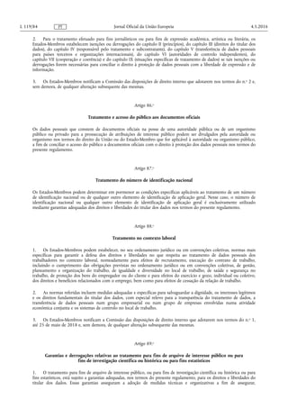 2. Para o tratamento efetuado para fins jornalísticos ou para fins de expressão académica, artística ou literária, os
Estados-Membros estabelecem isenções ou derrogações do capítulo II (princípios), do capítulo III (direitos do titular dos
dados), do capítulo IV (responsável pelo tratamento e subcontratante), do capítulo V (transferência de dados pessoais
para países terceiros e organizações internacionais), do capítulo VI (autoridades de controlo independentes), do
capítulo VII (cooperação e coerência) e do capítulo IX (situações específicas de tratamento de dados) se tais isenções ou
derrogações forem necessárias para conciliar o direito à proteção de dados pessoais com a liberdade de expressão e de
informação.
3. Os Estados-Membros notificam a Comissão das disposições de direito interno que adotarem nos termos do n.o 2 e,
sem demora, de qualquer alteração subsequente das mesmas.
Artigo 86.o
Tratamento e acesso do público aos documentos oficiais
Os dados pessoais que constem de documentos oficiais na posse de uma autoridade pública ou de um organismo
público ou privado para a prossecução de atribuições de interesse público podem ser divulgados pela autoridade ou
organismo nos termos do direito da União ou do Estado-Membro que for aplicável à autoridade ou organismo público,
a fim de conciliar o acesso do público a documentos oficiais com o direito à proteção dos dados pessoais nos termos do
presente regulamento.
Artigo 87.o
Tratamento do número de identificação nacional
Os Estados-Membros podem determinar em pormenor as condições específicas aplicáveis ao tratamento de um número
de identificação nacional ou de qualquer outro elemento de identificação de aplicação geral. Nesse caso, o número de
identificação nacional ou qualquer outro elemento de identificação de aplicação geral é exclusivamente utilizado
mediante garantias adequadas dos direitos e liberdades do titular dos dados nos termos do presente regulamento.
Artigo 88.o
Tratamento no contexto laboral
1. Os Estados-Membros podem estabelecer, no seu ordenamento jurídico ou em convenções coletivas, normas mais
específicas para garantir a defesa dos direitos e liberdades no que respeita ao tratamento de dados pessoais dos
trabalhadores no contexto laboral, nomeadamente para efeitos de recrutamento, execução do contrato de trabalho,
incluindo o cumprimento das obrigações previstas no ordenamento jurídico ou em convenções coletivas, de gestão,
planeamento e organização do trabalho, de igualdade e diversidade no local de trabalho, de saúde e segurança no
trabalho, de proteção dos bens do empregador ou do cliente e para efeitos do exercício e gozo, individual ou coletivo,
dos direitos e benefícios relacionados com o emprego, bem como para efeitos de cessação da relação de trabalho.
2. As normas referidas incluem medidas adequadas e específicas para salvaguardar a dignidade, os interesses legítimos
e os direitos fundamentais do titular dos dados, com especial relevo para a transparência do tratamento de dados, a
transferência de dados pessoais num grupo empresarial ou num grupo de empresas envolvidas numa atividade
económica conjunta e os sistemas de controlo no local de trabalho.
3. Os Estados-Membros notificam a Comissão das disposições de direito interno que adotarem nos termos do n.o 1,
até 25 de maio de 2018 e, sem demora, de qualquer alteração subsequente das mesmas.
Artigo 89.o
Garantias e derrogações relativas ao tratamento para fins de arquivo de interesse público ou para
fins de investigação científica ou histórica ou para fins estatísticos
1. O tratamento para fins de arquivo de interesse público, ou para fins de investigação científica ou histórica ou para
fins estatísticos, está sujeito a garantias adequadas, nos termos do presente regulamento, para os direitos e liberdades do
titular dos dados. Essas garantias asseguram a adoção de medidas técnicas e organizativas a fim de assegurar,
4.5.2016L 119/84 Jornal Oficial da União EuropeiaPT
 