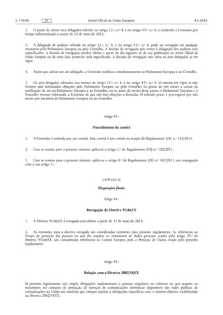 2. O poder de adotar atos delegados referido no artigo 12.o, n.o 8, e no artigo 43.o, n.o 8, é conferido à Comissão por
tempo indeterminado a contar de 24 de maio de 2016.
3. A delegação de poderes referida no artigo 12.o, n.o 8, e no artigo 43.o, n.o 8, pode ser revogada em qualquer
momento pelo Parlamento Europeu ou pelo Conselho. A decisão de revogação põe termo à delegação dos poderes nela
especificados. A decisão de revogação produz efeitos a partir do dia seguinte ao da sua publicação no Jornal Oficial da
União Europeia ou de uma data posterior nela especificada. A decisão de revogação não afeta os atos delegados já em
vigor.
4. Assim que adotar um ato delegado, a Comissão notifica-o simultaneamente ao Parlamento Europeu e ao Conselho.
5. Os atos delegados adotados nos termos do artigo 12.o, n.o 8, e do artigo 43.o, n.o 8, só entram em vigor se não
tiverem sido formuladas objeções pelo Parlamento Europeu ou pelo Conselho no prazo de três meses a contar da
notificação do ato ao Parlamento Europeu e ao Conselho, ou se, antes do termo desse prazo, o Parlamento Europeu e o
Conselho tiverem informado a Comissão de que não têm objeções a formular. O referido prazo é prorrogável por três
meses por iniciativa do Parlamento Europeu ou do Conselho.
Artigo 93.o
Procedimento de comité
1. A Comissão é assistida por um comité. Esse comité é um comité na aceção do Regulamento (UE) n.o 182/2011.
2. Caso se remeta para o presente número, aplica-se o artigo 5.o do Regulamento (UE) n.o 182/2011.
3. Caso se remeta para o presente número, aplica-se o artigo 8.o do Regulamento (UE) n.o 182/2011, em conjugação
com o seu artigo 5.o.
CAPÍTULO XI
Disposições finais
Artigo 94.o
Revogação da Diretiva 95/46/CE
1. A Diretiva 95/46/CE é revogada com efeitos a partir de 25 de maio de 2018.
2. As remissões para a diretiva revogada são consideradas remissões para presente regulamento. As referências ao
Grupo de proteção das pessoas no que diz respeito ao tratamento de dados pessoais, criado pelo artigo 29.o da
Diretiva 95/46/CE, são consideradas referências ao Comité Europeu para a Proteção de Dados criado pelo presente
regulamento.
Artigo 95.o
Relação com a Diretiva 2002/58/CE
O presente regulamento não impõe obrigações suplementares a pessoas singulares ou coletivas no que respeita ao
tratamento no contexto da prestação de serviços de comunicações eletrónicas disponíveis nas redes públicas de
comunicações na União em matérias que estejam sujeitas a obrigações específicas com o mesmo objetivo estabelecidas
na Diretiva 2002/58/CE.
4.5.2016L 119/86 Jornal Oficial da União EuropeiaPT
 