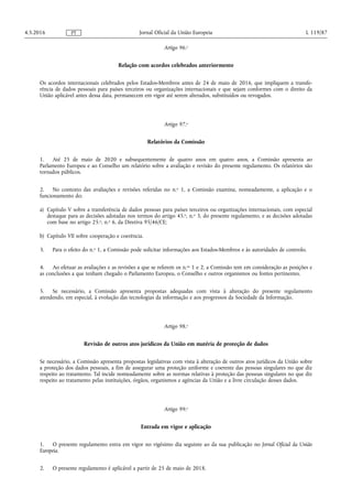 Artigo 96.o
Relação com acordos celebrados anteriormente
Os acordos internacionais celebrados pelos Estados-Membros antes de 24 de maio de 2016, que impliquem a transfe­
rência de dados pessoais para países terceiros ou organizações internacionais e que sejam conformes com o direito da
União aplicável antes dessa data, permanecem em vigor até serem alterados, substituídos ou revogados.
Artigo 97.o
Relatórios da Comissão
1. Até 25 de maio de 2020 e subsequentemente de quatro anos em quatro anos, a Comissão apresenta ao
Parlamento Europeu e ao Conselho um relatório sobre a avaliação e revisão do presente regulamento. Os relatórios são
tornados públicos.
2. No contexto das avaliações e revisões referidas no n.o 1, a Comissão examina, nomeadamente, a aplicação e o
funcionamento do:
a) Capítulo V sobre a transferência de dados pessoas para países terceiros ou organizações internacionais, com especial
destaque para as decisões adotadas nos termos do artigo 45.o, n.o 3, do presente regulamento, e as decisões adotadas
com base no artigo 25.o, n.o 6, da Diretiva 95/46/CE;
b) Capítulo VII sobre cooperação e coerência.
3. Para o efeito do n.o 1, a Comissão pode solicitar informações aos Estados-Membros e às autoridades de controlo.
4. Ao efetuar as avaliações e as revisões a que se referem os n.os 1 e 2, a Comissão tem em consideração as posições e
as conclusões a que tenham chegado o Parlamento Europeu, o Conselho e outros organismos ou fontes pertinentes.
5. Se necessário, a Comissão apresenta propostas adequadas com vista à alteração do presente regulamento
atendendo, em especial, à evolução das tecnologias da informação e aos progressos da Sociedade da Informação.
Artigo 98.o
Revisão de outros atos jurídicos da União em matéria de proteção de dados
Se necessário, a Comissão apresenta propostas legislativas com vista à alteração de outros atos jurídicos da União sobre
a proteção dos dados pessoais, a fim de assegurar uma proteção uniforme e coerente das pessoas singulares no que diz
respeito ao tratamento. Tal incide nomeadamente sobre as normas relativas à proteção das pessoas singulares no que diz
respeito ao tratamento pelas instituições, órgãos, organismos e agências da União e a livre circulação desses dados.
Artigo 99.o
Entrada em vigor e aplicação
1. O presente regulamento entra em vigor no vigésimo dia seguinte ao da sua publicação no Jornal Oficial da União
Europeia.
2. O presente regulamento é aplicável a partir de 25 de maio de 2018.
4.5.2016 L 119/87Jornal Oficial da União EuropeiaPT
 
