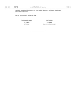 O presente regulamento é obrigatório em todos os seus elementos e diretamente aplicável em
todos os Estados-Membros.
Feito em Bruxelas, em 27 de abril de 2016.
Pelo Parlamento Europeu
O Presidente
M. SCHULZ
Pelo Conselho
A Presidente
J.A. HENNIS-PLASSCHAERT
4.5.2016L 119/88 Jornal Oficial da União EuropeiaPT
 