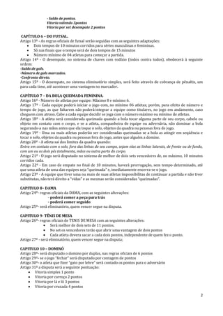 2
- Saldo de pontos.
Vitoria valendo 3pontos
Vitoria por set desempate 2 pontos
CAPÍTULO 6 – DO FUTSAL.
Artigo 13º - As regras oficiais de futsal serão seguidas com as seguintes adaptações:
 Dois tempos de 10 minutos corridos para séries masculinas e femininas.
 Só nas finais que o tempo será de dois tempos de 15 minutos
 Número mínimo de 04 atletas para começar a partida.
Artigo 14º - O desempate, no sistema de chaves com rodízio (todos contra todos), obedecerá à seguinte
ordem:
-Saldo de gols.
-Número de gols marcados.
-Confronto direto.
Artigo 15º - O desempate, no sistema eliminatório simples, será feito através de cobrança de pênaltis, um
para cada time, até acontecer uma vantagem no marcador.
CAPÍTULO 7 – DA BOLA QUEIMADA FEMININA.
Artigo 16º - Número de atletas por equipe: Máximo 8 e mínimo 6.
Artigo 17º - Cada equipe poderá iniciar o jogo com, no mínimo 06 atletas; porém, para efeito de número e
tempo de jogo, as que faltarem não poderá integrar a equipe como titulares, no jogo em andamento, caso
cheguem com atraso. Cabe a cada equipe decidir se joga com o número máximo ou mínimo de atletas.
Artigo 18º - A atleta será considerada queimada quando a bola tocar alguma parte de seu corpo, cabelo ou
objeto em contato com o corpo, e se a atleta, companheira de equipe ou adversária, não dominar a bola
segurando-a nas mãos antes que ela toque o solo, objetos da quadra ou pessoas fora de jogo.
Artigo 19º - Uma ou mais atletas poderão ser consideradas queimadas se a bola as atingir em seqüência e
tocar o solo, objetos da quadra ou pessoas fora do jogo, antes que alguém a domine.
Artigo 20º - A atleta sai dos limites da quadra quando:
Entra em contato com o solo, fora das linhas de seu campo, sejam elas as linhas laterais, de frente ou de fundo,
com um ou os dois pés totalmente, mãos ou outra parte do corpo.
Artigo 21º - O jogo será disputado no sistema de melhor de dois sets vencedores de, no máximo, 10 minutos
corridos cada.
Artigo 22º - Em caso de empate no final de 10 minutos, haverá prorrogação, sem tempo determinado, até
que uma atleta de uma das equipes seja “queimada” e, imediatamente encerra-se o jogo.
Artigo 23º - A equipe que tiver uma ou mais de suas atletas impossibilitas de continuar a partida e não tiver
substitutas, não terá direito a “vidas” e as mesmas serão consideradas “queimadas”.
CAPITULO 8– DAMA
Artigo 24º- regras oficiais da DAMA, com as seguintes alterações:
- poderá comer a peça para trás
- poderá comer seguido
Artigo 25º- será eliminatório, quem vencer segue na disputa.
CAPITULO 9- TÊNIS DE MESA
Artigo 26º- regras oficiais de TENIS DE MESA com as seguintes alterações:
 Será melhor de dois sets de 11 pontos.
 No set os vencedores terão que abrir uma vantagem de dois pontos
 Cada atleta devera sacar a cada dois pontos, independente de quem fez o ponto.
Artigo 27º - será eliminatório, quem vencer segue na disputa;
CAPITULO 10 – DOMINÓ
Artigo 28º- será disputado o domino por duplas, nas regras oficiais de 6 pontos
Artigo 29º- se o jogo “fechar” será disputado por contagem de pontos
Artigo 30º- o atleta que fizer “gato por lebre” será contado os pontos para o adversário
Artigo 31º a disputa será a seguinte pontuação:
 Vitoria simples 1 ponto
 Vitoria por carroça 2 pontos
 Vitoria por lá e lô 3 pontos
 Vitoria por cruzada 4 pontos
 