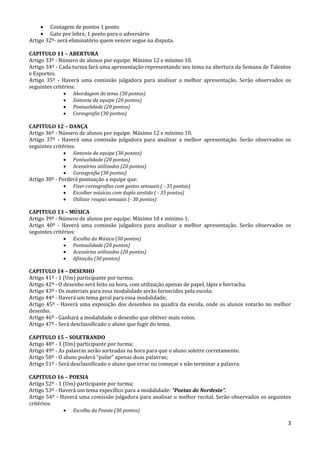 3
 Contagem de pontos 1 ponto
 Gato por lebre, 1 ponto para o adversário
Artigo 32º- será eliminatório quem vencer segue na disputa.
CAPITULO 11 – ABERTURA
Artigo 33º - Número de alunos por equipe: Máximo 12 e mínimo 10.
Artigo 34º - Cada turma fará uma apresentação representando seu tema na abertura da Semana de Talentos
e Esportes.
Artigo 35º - Haverá uma comissão julgadora para analisar a melhor apresentação. Serão observados os
seguintes critérios:
 Abordagem do tema (30 pontos)
 Sintonia da equipe (20 pontos)
 Pontualidade (20 pontos)
 Coreografia (30 pontos)
CAPITULO 12 – DANÇA
Artigo 36º - Número de alunos por equipe: Máximo 12 e mínimo 10.
Artigo 37º - Haverá uma comissão julgadora para analisar a melhor apresentação. Serão observados os
seguintes critérios:
 Sintonia da equipe (30 pontos)
 Pontualidade (20 pontos)
 Acessórios utilizados (20 pontos)
 Coreografia (30 pontos)
Artigo 38º - Perderá pontuação a equipe que:
 Fizer coreografias com gestos sensuais ( - 35 pontos)
 Escolher músicas com duplo sentido ( - 35 pontos)
 Utilizar roupas sensuais (- 30 pontos)
CAPITULO 13 – MÚSICA
Artigo 39º - Número de alunos por equipe: Máximo 10 e mínimo 1.
Artigo 40º - Haverá uma comissão julgadora para analisar a melhor apresentação. Serão observados os
seguintes critérios:
 Escolha da Música (30 pontos)
 Pontualidade (20 pontos)
 Acessórios utilizados (20 pontos)
 Afinação (30 pontos)
CAPITULO 14 – DESENHO
Artigo 41º - 1 (Um) participante por turma;
Artigo 42º - O desenho será feito na hora, com utilização apenas de papel, lápis e borracha.
Artigo 43º - Os materiais para essa modalidade serão fornecidos pela escola;
Artigo 44º - Haverá um tema geral para essa modalidade;
Artigo 45º - Haverá uma exposição dos desenhos na quadra da escola, onde os alunos votarão no melhor
desenho.
Artigo 46º - Ganhará a modalidade o desenho que obtiver mais votos.
Artigo 47º - Será desclassificado o aluno que fugir do tema.
CAPITULO 15 – SOLETRANDO
Artigo 48º - 1 (Um) participante por turma;
Artigo 49º - As palavras serão sorteadas na hora para que o aluno soletre corretamente.
Artigo 50º - O aluno poderá “pular” apenas duas palavras;
Artigo 51º - Será desclassificado o aluno que errar ou começar e não terminar a palavra.
CAPITULO 16 – POESIA
Artigo 52º - 1 (Um) participante por turma;
Artigo 53º - Haverá um tema específico para a modalidade: “Poetas do Nordeste”.
Artigo 54º - Haverá uma comissão julgadora para analisar o melhor recital. Serão observados os seguintes
critérios:
 Escolha da Poesia (30 pontos)
 
