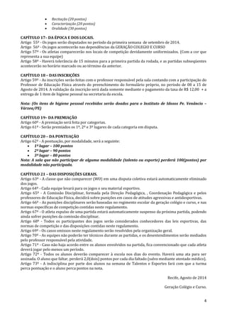 4
 Recitação (20 pontos)
 Caracterização (20 pontos)
 Oralidade (30 pontos)
CAPÍTULO 17– DA ÉPOCA E DOS LOCAIS.
Artigo 55º - Os jogos serão disputados no período da primeira semana de setembro de 2014.
Artigo 56º - Os jogos acontecerão nas dependências da GERAÇÃO COLEGIO E CURSO
Artigo 57º - Os atletas comparecerão nos locais de competição devidamente uniformizados. (Com a cor que
representa a sua equipe)
Artigo 58º - Haverá tolerância de 15 minutos para a primeira partida da rodada, e as partidas subseqüentes
acontecerão no horário marcado ou ao término da anterior.
CAPÍTULO 18 – DAS INSCRIÇÕES
Artigo 59º - As inscrições serão feitas com o professor responsável pela sala contando com a participação do
Professor de Educação Física através do preenchimento do formulário próprio, no período de 08 a 15 de
Agosto de 2014. A validação da inscrição será dada somente mediante o pagamento da taxa de R$ 12,00 + a
entrega de 1 item de higiene pessoal na secretaria da escola.
Nota: (Os itens de higiene pessoal recebidos serão doados para o Instituto de Idosos Pe. Venâncio –
Várzea/PE)
CAPÍTULO 19– DA PREMIAÇÃO
Artigo 60º - A premiação será feita por categorias.
Artigo 61º - Serão premiados os 1º, 2º e 3º lugares de cada categoria em disputa.
CAPÍTULO 20 – DA PONTUAÇÃO
Artigo 62º - A pontuação, por modalidade, será a seguinte:
 1º lugar – 100 pontos
 2º lugar – 90 pontos
 3º lugar – 80 pontos
Nota: A sala que não participar de alguma modalidade (talento ou esporte) perderá 100(pontos) por
modalidade não participada.
CAPÍTULO 21 – DAS DISPOSIÇÕES GERAIS.
Artigo 63º - A classe que não comparecer (WO) em uma disputa coletiva estará automaticamente eliminado
dos jogos.
Artigo 64º - Cada equipe levará para os jogos o seu material esportivo.
Artigo 65º - A Comissão Disciplinar, formada pela Direção Pedagógica, , Coordenação Pedagógica e pelos
professores de Educação Física, decidirá sobre punições em casos de atitudes agressivas e antidesportivas.
Artigo 66º - As punições disciplinares serão baseadas no regimento escolar da geração colégio e curso, e nas
normas específicas de competição contidas neste regulamento.
Artigo 67º - O atleta expulso de uma partida estará automaticamente suspenso da próxima partida, podendo
ainda sofrer punições da comissão disciplinar.
Artigo 68º - Todos os participantes dos jogos serão considerados conhecedores das leis esportivas, das
normas de competição e das disposições contidas neste regulamento.
Artigo 69º - Os casos omissos neste regulamento serão resolvidos pela organização geral.
Artigo 70º - As equipes não poderão ter técnicos durante as partidas, e os desentendimentos serão mediados
pelo professor responsável pela atividade.
Artigo 71º - Caso não haja acordo entre os alunos envolvidos na partida, fica convencionado que cada atleta
deverá jogar pelo menos um período.
Artigo 72º - Todos os alunos deverão comparecer à escola nos dias do evento. Haverá uma ata para ser
assinada. O aluno que faltar, perderá 2,0(dois) pontos por cada dia faltado (salvo mediante atestado médico).
Artigo 73º - A indisciplina por parte dos alunos na semana de Talentos e Esportes fará com que a turma
perca pontuação e o aluno perca pontos na nota.
Recife, Agosto de 2014
Geração Colégio e Curso.
 