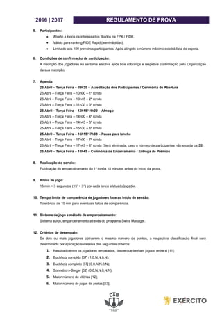 2016 | 2017 REGULAMENTO DE PROVA
5. Participantes:
 Aberto a todos os interessados filiados na FPX / FIDE.
 Válido para ranking FIDE Rapid (semi-rápidas).
 Limitado aos 100 primeiros participantes. Após atingido o número máximo existirá lista de espera.
6. Condições de confirmação de participação:
A inscrição dos jogadores só se torna efectiva após boa cobrança e respetiva confirmação pela Organização
da sua inscrição.
7. Agenda:
25 Abril – Terça Feira – 09h30 – Acreditação dos Participantes / Cerimónia de Abertura
25 Abril – Terça Feira – 10h00 – 1ª ronda
25 Abril – Terça Feira – 10h45 – 2ª ronda
25 Abril – Terça Feira – 11h30 – 3ª ronda
25 Abril – Terça Feira – 12h15/14h00 – Almoço
25 Abril – Terça Feira – 14h00 – 4ª ronda
25 Abril – Terça Feira – 14h45 – 5ª ronda
25 Abril – Terça Feira – 15h30 – 6ª ronda
25 Abril – Terça Feira – 16h15/17h00 – Pausa para lanche
25 Abril – Terça Feira – 17h00 – 7ª ronda
25 Abril – Terça Feira – 17h45 – 8ª ronda (Será eliminada, caso o número de participantes não exceda os 55)
25 Abril – Terça Feira – 18h45 – Cerimónia de Encerramento / Entrega de Prémios
8. Realização do sorteio:
Publicação do emparceiramento da 1ª ronda 10 minutos antes do início da prova.
9. Ritmo de jogo:
15 min + 3 segundos (15’ + 3’’) por cada lance efetuado/jogador.
10. Tempo limite de comparência de jogadores face ao início de sessão:
Tolerância de 10 min para eventuais faltas de comparência.
11. Sistema de jogo e método de emparceiramento:
Sistema suiço, emparceiramento através do programa Swiss Manager.
12. Critérios de desempate:
Se dois ou mais jogadores obtiverem o mesmo número de pontos, a respectiva classificação final será
determinada por aplicação sucessiva dos seguintes critérios:
1. Resultado entre os jogadores empatados, desde que tenham jogado entre si [11];
2. Buchholz corrigido [37] (1,0,N,N,0,N);
3. Buchholz completo [37] (0,0,N,N,0,N);
4. Sonneborn-Berger [52] (0,0,N,N,0,N,N);
5. Maior número de vitórias [12];
6. Maior número de jogos de pretas [53];
 