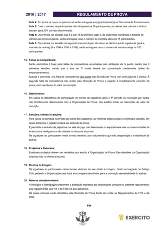 2016 | 2017 REGULAMENTO DE PROVA
Nota 4: Em todos os casos os prémios só serão entregues ao(s) participante(s) na Cerimónia de Encerramento.
Nota 5: Caso o número de participantes não ultrapasse os 55 participantes, os valores dos prémios a atribuir
descem para 50% do valor discriminado.
Nota 6: Os prémios por escalão sub 8 a sub 18 do primeiro lugar e, de clube mais numeroso e distante do
primeiro ao terceiro lugares, serão entregues caso o número de inscritos atinja os 75 participantes.
Nota 7: Os prémios por escalão do segundo e terceiro lugar, do oitavo ao décimo quinto lugares da geral e,
intervalo de ranking (0 a 1099 e 1100 a 1199), serão entregues caso o número de inscritos atinja os 100
participantes.
15. Faltas de comparência:
Serão permitidos 2 byes para faltas de comparência anunciadas com atribuição de ½ ponto, dentro das 3
primeiras sessões, sendo que o bye da 1ª ronda deverá ser comunicado previamente (antes do
emparceiramento).
Apenas é permitida uma falta de comparência não aceite pela Direção de Prova com atribuição de 0 pontos. À
segunda falta de comparência não aceite pela Direcção de Prova o jogador é imediatamente excluído da
prova, sem reembolso do valor da inscrição.
16. Desistências:
Em casos de desistência de participação no torneio de jogadores após o 1º período de inscrições por factos
não directamente relacionados com a Organização de Prova, não existirá direito ao reembolso do valor da
inscrição.
17. Sanções, coimas e cauções:
Para casos de conduta incorrecta por parte dos jogadores, as mesmas estão sujeitas a eventuais sanções, em
casos extremos o jogador poderá ser excluído da prova.
É permitida a entrada de jogadores na sala de jogo com telemóveis ou equiparáveis mas os mesmos terão de
se encontrar desligados e não visíveis no decorrer da prova.
Os jogadores ao participarem neste torneio deverão usar indumentária que não desprestigie a modalidade de
xadrez.
18. Protestos e Recursos:
Eventuais protestos devem ser remetidos por escrito à Organização de Prova. Das decisões da Organização
da prova não há direito a recurso.
19. Direitos de Imagem:
Os jogadores ao participarem neste torneio abdicam do seu direito à imagem, direito consagrado no Código
Civil, podendo a Organização usar fotos e/ou imagens recolhidas para a promoção da modalidade do xadrez.
20. Normas complementares:
A inscrição e participação presumem a aceitação expressa das disposições contidas no presente regulamento;
dos regulamentos da FPX e da FIDE no que aplicáveis.
Os casos omissos serão decididos pela Direcção de Prova tendo em conta os Regulamentos da FPX e da
FIDE.
FIM
 