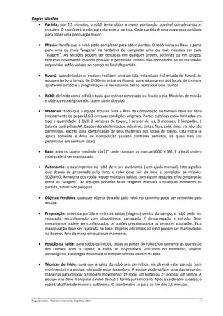Regulamento - Torneio Interno de Robótica 2016 3
Regras Missões
 Partida: por 2,5 minutos, o robô tenta obter a maior pontuação possível completando as
missões. O cronômetro não para durante a partida. Cada partida é uma nova oportunidade
para obter uma pontuação maior.
 Missão: tarefa que o robô pode completar para obter pontos. O robô inicia na Base e parte
para uma ou mais “viagens” na tentativa de completar uma ou mais missões em cada
“viagem”. As Missões podem ser tentadas em qualquer ordem, sozinhas ou em grupos,
tentadas novamente quando possível e permitido. Pontos são concedidos se os resultados
requeridos estão visíveis no campo no final da partida.
 Round: quando todas as equipes realizam uma partida, esta etapa é chamada de Round. As
equipes terão o tempo de 0h30min entre os Rounds para retornarem aos locais de treino e
ajustarem o robô e a programação se necessários. Serão realizados dois rounds.
 Robô: definido como o EV3 e tudo que estiver conectado ou fixado a ele. Modelos de missão
e objetos estratégicos não fazem parte do robô.
 Materiais: tudo que a equipe trouxer para a Área de Competição no torneio deve ser feito
inteiramente de peças LEGO em suas condições originais. Partes elétricas estão limitadas em
tipo e quantidade: 1 EV3, 2 sensores de toque, 1 sensor de luz, 3 motores, 2 lâmpadas, 1
bateria ou 6 pilhas AA. Cabos não são limitados. Adesivos, tintas, fitas, cola, óleo, etc não são
permitidos, exceto para identificação de seus materiais nos locais de treino. Esta regra se
aplica somente à Área de Competição (exceto controles remotos, os quais não são
permitidos em nenhum local).
 Base: área no tapete medindo 16x17’’ onde constam as marcas LEGO e 3M. É o local onde o
robô poderá ser manipulado.
 Autonomia: o desempenho do robô deve ser autônomo (sem ajuda manual). Isto significa
que depois de preparado pelo time, o robô deve sair da base e completar as missões
SOZINHO. A maioria dos robôs requer múltiplas saídas, com alguns resgates e/ou preparação
entre as “viagens”. As equipes poderão fazer resgates manuais a qualquer momento da
partida, autorizado pelo juiz.
 Objetos Perdidos: qualquer objeto deixado pelo robô no caminho pode ser removido pela
equipe.
 Preparação: antes da partida e entre as saídas (viagens) dentro do campo, o robô pode ser
reparado, reconfigurado com dispositivos, carregado / descarregado e mirado. Seus
mecanismos podem ser configurados, os botões pressionados e os sensores acionados. Esta
manipulação deve ser realizada na base. Objetos adicionais ao robô podem ser manipulados
na Base ou fora da mesa em qualquer momento.
 Posição da saída: para todos os inícios, todas as partes do robô (não somente as que estão
em contato com o tapete) e todos os dispositivos utilizados no momento, objetos
estratégicos, e entregas devem estar completamente dentro da Base.
 Técnicas de início: para que a saída do robô seja permitida, ele deverá estar parado (sem
movimento) e a equipe não pode estar tocando-o. A equipe pode utilizar uma das seguintes
maneiras para colocar o robô em movimento: 1ª Tocar um botão ou 2ª Acionar um sensor. A
equipe não deve manipular o robô de outra forma para iniciá-lo. Após a saída com sucesso, o
robô trabalhará de maneira autônoma. O cronômetro só para ao fim dos 2,5 minutos.
 