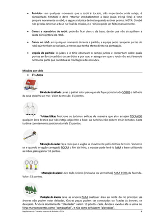Regulamento - Torneio Interno de Robótica 2016 4
 Reinícios: em qualquer momento que o robô é tocado, não importando onde esteja, é
considerado PARADO e deve retornar imediatamente a Base (caso esteja fora) o time
prepara novamente o robô, e segue a técnica de início quando estiver pronto. NOTA: O robô
não precisa retornar a Base no final da missão, e o reinício pode ser feito manualmente.
 Garras e acessórios do robô: poderão ficar dentro da base, desde que não atrapalhem a
saída ou trajetória do robô.
 Danos ao robô: em qualquer momento durante a partida, a equipe pode recuperar partes do
robô que tenham se soltado, a menos que tenha efeito direto na pontuação.
 Depois da partida: os juízes e o time observam o campo juntos e concordam sobre quais
pontos serão concedidos ou perdidos e por que, e asseguram que o robô não está levando
nenhuma parte que constitua as montagens das missões.
Missões por série
 6°s Anos
Painelsolardotelhado:Levar o painel solar para que ele fique posicionado SOBRE o telhado
da casa próxima ao mar. Valor da missão: 15 pontos.
Turbinas Eólicas: Posicione as turbinas eólicas de maneira que elas estejam TOCANDO
qualquer área branca que não esteja adjacente a Base. As turbinas não podem estar deitadas. Cada
turbina corretamente posicionada vale 15 pontos.
Mineraçãodecarvão:Faça com que o vagão se movimente pelos trilhos de trem. Somente
se e quando o vagão carregado TOCAR o fim da linha, a equipe pode levá-lo PARA a base utilizando
as mãos, para ganhar 10 pontos.
Mineraçãodeurânio:Leve todo Urânio (inclusive os vermelhos) PARA FORA da fazenda.
Valor: 15 pontos.
Plantação de árvores: Leve as árvores PARA qualquer área ao norte do rio principal. As
árvores não podem estar deitadas, Outras peças podem ser conectadas ou fixadas ás árvores, se
desejado. Árvores devidamente “plantadas” valem 10 pontos cada. Árvores levadas até a usina de
força marcam pontos como “combustível”, e não como se fossem “plantadas”.
 