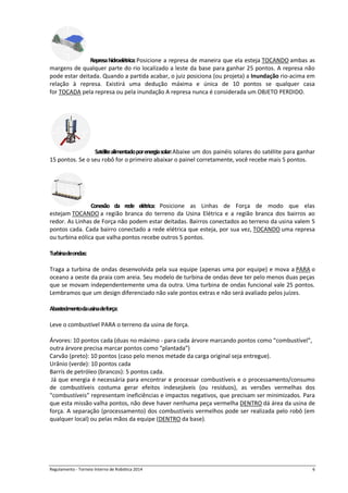 Regulamento - Torneio Interno de Robótica 2016 6
Represahidroelétrica:Posicione a represa de maneira que ela esteja TOCANDO ambas as
margens de qualquer parte do rio localizado a leste da base para ganhar 25 pontos. A represa não
pode estar deitada. Quando a partida acabar, o juiz posiciona (ou projeta) a Inundação rio-acima em
relação à represa. Existirá uma dedução máxima e única de 10 pontos se qualquer casa
for TOCADA pela represa ou pela inundação A represa nunca é considerada um OBJETO PERDIDO.
Satélitealimentadoporenergiasolar:Abaixe um dos painéis solares do satélite para ganhar
15 pontos. Se o seu robô for o primeiro abaixar o painel corretamente, você recebe mais 5 pontos.
Conexão da rede elétrica: Posicione as Linhas de Força de modo que elas
estejam TOCANDO a região branca do terreno da Usina Elétrica e a região branca dos bairros ao
redor. As Linhas de Força não podem estar deitadas. Bairros conectados ao terreno da usina valem 5
pontos cada. Cada bairro conectado a rede elétrica que esteja, por sua vez, TOCANDO uma represa
ou turbina eólica que valha pontos recebe outros 5 pontos.
Turbinadeondas:
Traga a turbina de ondas desenvolvida pela sua equipe (apenas uma por equipe) e mova a PARA o
oceano a oeste da praia com areia. Seu modelo de turbina de ondas deve ter pelo menos duas peças
que se movam independentemente uma da outra. Uma turbina de ondas funcional vale 25 pontos.
Lembramos que um design diferenciado não vale pontos extras e não será avaliado pelos juízes.
Abastecimentodausinadeforça:
Leve o combustível PARA o terreno da usina de força.
Árvores: 10 pontos cada (duas no máximo - para cada árvore marcando pontos como “combustível”,
outra árvore precisa marcar pontos como “plantada”)
Carvão (preto): 10 pontos (caso pelo menos metade da carga original seja entregue).
Urânio (verde): 10 pontos cada
Barrís de petróleo (brancos): 5 pontos cada.
Já que energia é necessária para encontrar e processar combustíveis e o processamento/consumo
de combustíveis costuma gerar efeitos indesejáveis (ou resíduos), as versões vermelhas dos
“combustíveis” representam ineficiências e impactos negativos, que precisam ser minimizados. Para
que esta missão valha pontos, não deve haver nenhuma peça vermelha DENTRO dá área da usina de
força. A separação (processamento) dos combustíveis vermelhos pode ser realizada pelo robô (em
qualquer local) ou pelas mãos da equipe (DENTRO da base).
 