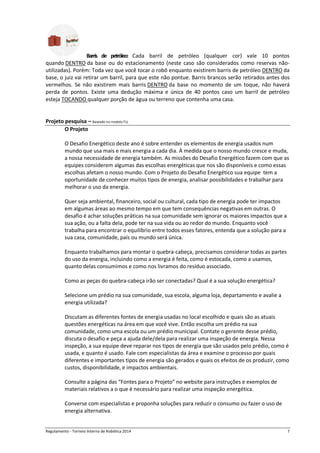 Regulamento - Torneio Interno de Robótica 2016 7
Barris de petróleo: Cada barril de petróleo (qualquer cor) vale 10 pontos
quando DENTRO da base ou do estacionamento (neste caso são considerados como reservas não-
utilizadas). Porém: Toda vez que você tocar o robô enquanto existirem barris de petróleo DENTRO da
base, o juiz vai retirar um barril, para que este não pontue. Barris brancos serão retirados antes dos
vermelhos. Se não existirem mais barris DENTRO da base no momento de um toque, não haverá
perda de pontos. Existe uma dedução máxima e única de 40 pontos caso um barril de petróleo
esteja TOCANDO qualquer porção de água ou terreno que contenha uma casa.
Projeto pesquisa – Baseado no modelo FLL
O Projeto
O Desafio Energético deste ano é sobre entender os elementos de energia usados num
mundo que usa mais e mais energia a cada dia. À medida que o nosso mundo cresce e muda,
a nossa necessidade de energia também. As missões do Desafio Energético fazem com que as
equipes considerem algumas das escolhas energéticas que nos são disponíveis e como essas
escolhas afetam o nosso mundo. Com o Projeto do Desafio Energético sua equipe tem a
oportunidade de conhecer muitos tipos de energia, analisar possibilidades e trabalhar para
melhorar o uso da energia.
Quer seja ambiental, financeiro, social ou cultural, cada tipo de energia pode ter impactos
em algumas áreas ao mesmo tempo em que tem consequências negativas em outras. O
desafio é achar soluções práticas na sua comunidade sem ignorar os maiores impactos que a
sua ação, ou a falta dela, pode ter na sua vida ou ao redor do mundo. Enquanto você
trabalha para encontrar o equilíbrio entre todos esses fatores, entenda que a solução para a
sua casa, comunidade, país ou mundo será única.
Enquanto trabalhamos para montar o quebra-cabeça, precisamos considerar todas as partes
do uso da energia, incluindo como a energia é feita, como é estocada, como a usamos,
quanto delas consumimos e como nos livramos do resíduo associado.
Como as peças do quebra-cabeça irão ser conectadas? Qual é a sua solução energética?
Selecione um prédio na sua comunidade, sua escola, alguma loja, departamento e avalie a
energia utilizada?
Discutam as diferentes fontes de energia usadas no local escolhido e quais são as atuais
questões energéticas na área em que você vive. Então escolha um prédio na sua
comunidade, como uma escola ou um prédio municipal. Contate o gerente desse prédio,
discuta o desafio e peça a ajuda dele/dela para realizar uma inspeção de energia. Nessa
inspeção, a sua equipe deve reparar nos tipos de energia que são usados pelo prédio, como é
usada, e quanto é usado. Fale com especialistas da área e examine o processo por quais
diferentes e importantes tipos de energia são gerados e quais os efeitos de os produzir, como
custos, disponibilidade, e impactos ambientais.
Consulte a página das “Fontes para o Projeto” no website para instruções e exemplos de
materiais relativos a o que é necessário para realizar uma inspeção energética.
Converse com especialistas e proponha soluções para reduzir o consumo ou fazer o uso de
energia alternativa.
 
