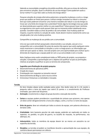 Regulamento - Torneio Interno de Robótica 2016 8
Sabendo as necessidades energéticas do prédio escolhido, olhe para as áreas de melhorias
para encontrar soluções. Qual é a eficiência do uso da energia? Como poderiam vocês o
tornar melhor? E o que falar sobre as fontes de energia deles?
Pesquise soluções de energia alternativa potenciais e proponha mudanças a curto e a longo
prazo que podem ser feitas para passar a utilizar energia renovável ou reduzir o consumo.
Será que vocês poderiam encontrar uma maneira inovadora de reduzir o uso da energia ou
trocar por uma fonte de energia mais sustentável? Existe alguma tecnologia nova que pode
ser desenvolvida para suportar melhor os usos específicos? Talvez possam haver cientistas
ou engenheiros com quem vocês possam falar que no momento estão trabalhando nessa
questão. Considere todas as áreas do prédio e da comunidade. Esta mudança pode ter
impacto, e quanto realista é a solução de vocês. Vocês devem mostrar exatamente como sua
solução pode criar uma mudança positiva.
Compartilhe as mudanças do seu prédio com a comunidade.
Uma vez que vocês tenham pesquisado e desenvolvido a sua solução, saia por aí e a
compartilhe com a comunidade! Os juízes do evento irão esperar que vocês expliquem como
vocês mostraram a comunidade as soluções a curto e a longo prazo e as informações que
vocês tem para apoiar as ideias. Use este projeto com uma oportunidade para analisar qual a
dimensão do impacto que a equipe pode ter com a sua comunidade e com o mundo.
Nota: Explique como vocês completaram todas as TRÊS partes do projeto, sua proposta e
soluções. Compartilhe a apresentação com o objetivo de qualificar-se para as premiações
relativas ao projeto e qualificar-se para os torneios do campeonato.
Sugestões para finalização do projeto pesquisa
 Desenvolvimento de aplicativos (APP)
 Criação de croquis
 Prototipação com maquetes ou tamanho natural
 Desenvolvimento de Blog ou outro recurso online
 Entrevistas/ Visitas/use a criatividade e inovação.
Torcida
Os itens listados abaixo serão avaliados pelos juízes. Eles darão notas de 0 a 10, exceto a
pergunta sobre o tema do tapete que valerá 25 pontos e o envolvimento do Professor
orientador, que valerá até 50 pontos.
 Animação: envolvimento e alegria do grupo durante a execução das tarefas.
 Cartaz:as equipes podem providenciar a quantidade de cartazes que quiserem, mas apenas
um deve conter obrigatoriamente a marca do colégio, a série, a turma e o nome da equipe.
 Grito de guerra: deve ser entoado por todos os alunos da equipe, sem palavras ofensivas ou
de baixo calão.
 Criatividade: item bastante peculiar de cada equipe, podendo ser explorado em todos os
aspectos, na paródia, no grito de guerra, na escolha do mascote, na performance, nos
adereços, etc.
 Indumentária: todos os membros da equipe devem ter ao menos um acessório na cor
específica da torcida;
 Disciplina: as torcidas só podem se manifestar durante a apresentação das suas equipes, do
contrário devem permanecer em silêncio.
 