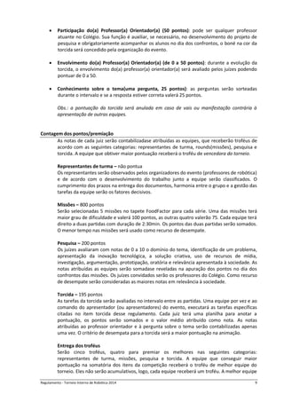Regulamento - Torneio Interno de Robótica 2016 9
 Participação do(a) Professor(a) Orientador(a) (50 pontos): pode ser qualquer professor
atuante no Colégio. Sua função é auxiliar, se necessário, no desenvolvimento do projeto de
pesquisa e obrigatoriamente acompanhar os alunos no dia dos confrontos, o boné na cor da
torcida será concedido pela organização do evento.
 Envolvimento do(a) Professor(a) Orientador(a) (de 0 a 50 pontos): durante a evolução da
torcida, o envolvimento do(a) professor(a) orientador(a) será avaliado pelos juízes podendo
pontuar de 0 a 50.
 Conhecimento sobre o tema(uma pergunta, 25 pontos): as perguntas serão sorteadas
durante o intervalo e se a resposta estiver correta valerá 25 pontos.
Obs.: a pontuação da torcida será anulada em caso de vais ou manifestação contrária à
apresentação de outras equipes.
Contagem dos pontos/premiação
As notas de cada juiz serão contabilizadase atribuídas as equipes, que receberão troféus de
acordo com as seguintes categorias: representantes de turma, rounds(missões), pesquisa e
torcida. A equipe que obtiver maior pontuação receberá o troféu de vencedora do torneio.
Representantes de turma – não pontua
Os representantes serão observados pelos organizadores do evento (professores de robótica)
e de acordo com o desenvolvimento do trabalho junto a equipe serão classificados. O
cumprimento dos prazos na entrega dos documentos, harmonia entre o grupo e a gestão das
tarefas da equipe serão os fatores decisivos.
Missões – 800 pontos
Serão selecionadas 5 missões no tapete FoodFactor para cada série. Uma das missões terá
maior grau de dificuldade e valerá 100 pontos, as outras quatro valerão 75. Cada equipe terá
direito a duas partidas com duração de 2:30min. Os pontos das duas partidas serão somados.
O menor tempo nas missões será usado como recurso de desempate.
Pesquisa – 200 pontos
Os juízes avaliaram com notas de 0 a 10 o domínio do tema, identificação de um problema,
apresentação da inovação tecnológica, a solução criativa, uso de recursos de mídia,
investigação, argumentação, prototipação, oratória e relevância apresentada à sociedade. As
notas atribuídas as equipes serão somadase reveladas na apuração dos pontos no dia dos
confrontos das missões. Os juízes convidados serão os professores do Colégio. Como recurso
de desempate serão consideradas as maiores notas em relevância à sociedade.
Torcida – 195 pontos
As tarefas da torcida serão avaliadas no intervalo entre as partidas. Uma equipe por vez e ao
comando do apresentador (ou apresentadores) do evento, executará as tarefas específicas
citadas no item torcida desse regulamento. Cada juiz terá uma planilha para anotar a
pontuação, os pontos serão somados e o valor médio atribuído como nota. As notas
atribuídas ao professor orientador e à pergunta sobre o tema serão contabilizadas apenas
uma vez. O critério de desempata para a torcida será a maior pontuação na animação.
Entrega dos troféus
Serão cinco troféus, quatro para premiar os melhores nas seguintes categorias:
representantes de turma, missões, pesquisa e torcida. A equipe que conseguir maior
pontuação na somatória dos itens da competição receberá o troféu de melhor equipe do
torneio. Eles não serão acumulativos, logo, cada equipe receberá um troféu. A melhor equipe
 