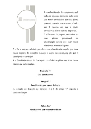4 – O critério último de desempate beneficiará o piloto que tiver maior
número de participações.
Capítulo IV
Das penalizações
Artigo 12.º
Penalizações por trocas de karts
A violação do disposto no números 4 e 5 do artigo 7.º importa a
desclassificação.
Artigo 13.º
Penalizações por escassez de lastro
Aos pilotos que, nas circunstâncias dos n.º 4 e 5 do artigo 9.º, for apurado
peso inferior ao peso de referência serão plicadas as seguintes
penalizações:
a) Nos treinos: 0,1s por cada kg em falta, a acrescentar à melhor
volta.
Exemplo 1: 100g a menos = 0,1s;
Exemplo 2: 1,1kg a menos, 0,2s.
b) Na corrida: 0,1s por cada kg em falta vezes o n.º de voltas
efectuadas pelo piloto, a acrescentar ao tempo total de corrida.
Exemplo 1: 100g a menos, 15 voltas => penalização de 1,5s;
Exemplo 2: 1,1kg a menos, 15 voltas => penalização de 3s.
Artigo 14.º
Penalizações gerais
 