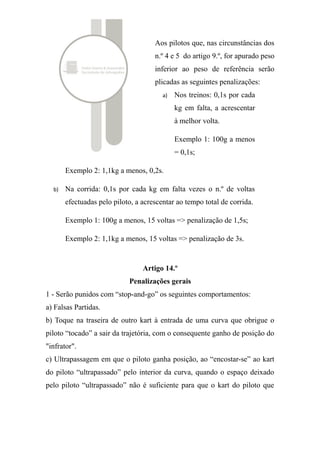 1 - Serão punidos com “stop-and-go” os seguintes comportamentos:
a) Falsas Partidas.
b) Toque na traseira de outro kart à entrada de uma curva que obrigue o
piloto “tocado” a sair da trajetória, com o consequente ganho de posição do
"infrator".
c) Ultrapassagem em que o piloto ganha posição, ao “encostar-se” ao kart
do piloto “ultrapassado” pelo interior da curva, quando o espaço deixado
pelo piloto “ultrapassado” não é suficiente para que o kart do piloto que
execute a manobra de ultrapassagem o faça sem que haja contacto – vulgo
“calçadeira”.
d) Quando o piloto que está a ser ultrapassado numa recta, muda mais que
uma vez de trajectória para evitar a ultrapassagem.
e) Manobra perigosa ou condução anti-desportiva.
f) Reincidência de “warning” na mesma corrida.
2 – Serão punidos com “warning” os comportamentos descritos nas alíneas
b) c) e d) do número anterior desde que o piloto infractor devolva a posição
de imediato, e pilotos terceiros não tenham beneficiado da infracção
ganhando posições.
3 – Serão punidos com acréscimo de 20 segundos ao tempo total da corrida
do piloto os seguintes casos:
a) Quando a infracção tiver lugar na parte final da prova e não haja tempo
disponível para o cumprimento do “Stop-and-go”.
b) Condução imprudente nas boxes e “atalhanços”.
Artigo 15.º
Desclassificações
1 – Sem prejuízo da possibilidade de exclusão do troféu a decidir pela
organização, serão desclassificados os pilotos que adoptem em pista ou fora
 