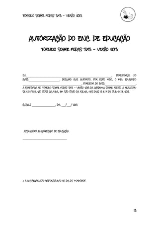 torneio sobre Rodas 3x3 – verão 2013
13
Autorização do Enc. de Educação
Torneio sobre Rodas 3x3 – verão 2013
Eu,__________________________________________________________, portador(a) do
BI/CC:_____________________, declaro que autorizo, por este meio, o meu educando
________________________________________, portador do Bi/CC:_____________________,
a participar no Torneio sobre Rodas 3x3 – Verão 2013 da Academia sobre Rodas, a realizar-
se no Pavilhão José Gouveia, em São João da talha, nos dias 13 e 14 de Julho de 2013.
(Local) ________________, dia ___/___/ 2013
Assinatura Encarregado de Educação:
______________________________
* A entregar aos responsáveis no dia do workshop.
 