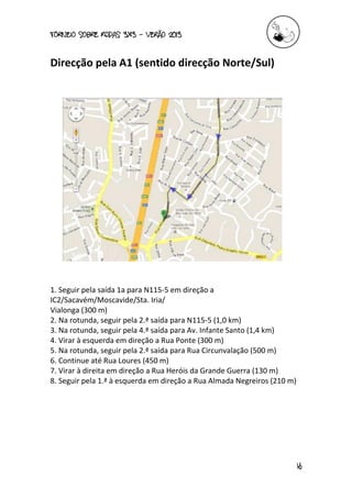 torneio sobre Rodas 3x3 – verão 2013
16
Direcção pela A1 (sentido direcção Norte/Sul)
1. Seguir pela saída 1a para N115-5 em direção a
IC2/Sacavém/Moscavide/Sta. Iria/
Vialonga (300 m)
2. Na rotunda, seguir pela 2.ª saída para N115-5 (1,0 km)
3. Na rotunda, seguir pela 4.ª saída para Av. Infante Santo (1,4 km)
4. Virar à esquerda em direção a Rua Ponte (300 m)
5. Na rotunda, seguir pela 2.ª saída para Rua Circunvalação (500 m)
6. Continue até Rua Loures (450 m)
7. Virar à direita em direção a Rua Heróis da Grande Guerra (130 m)
8. Seguir pela 1.ª à esquerda em direção a Rua Almada Negreiros (210 m)
 